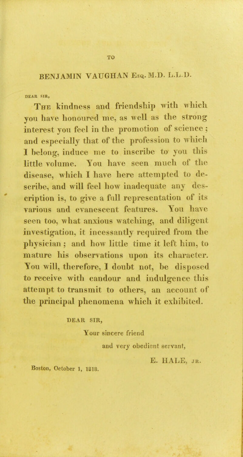 TO BENJAMIN VAUGHAN Esq.M.D. L.L.D. DEAR SIR, The kindness and friendship with which you have honoured me, as well as the strong interest you feel in the promotion of scienee ; and especially that of the profession to which 1 belong, induce me to inscribe to you this little volume. You have seen much of the disease, which I have here attempted to de- scribe, and will feel how inadequate any des- cription is, to give a full representation of its various and evanescent features. You have seen too, what anxious watching, and diligent investigation, it incessantly required from the physician ; and how little time it left him, to mature his observations upon its character. You will, therefore, I doubt not, be disposed to receive with candour and indulgence this attempt to transmit to others, an account of the principal phenomena which it exhibited. DEAR SIR, Your sincere friend and very obedient servant, E. HALE, jr. Boston, October 1, 1818.