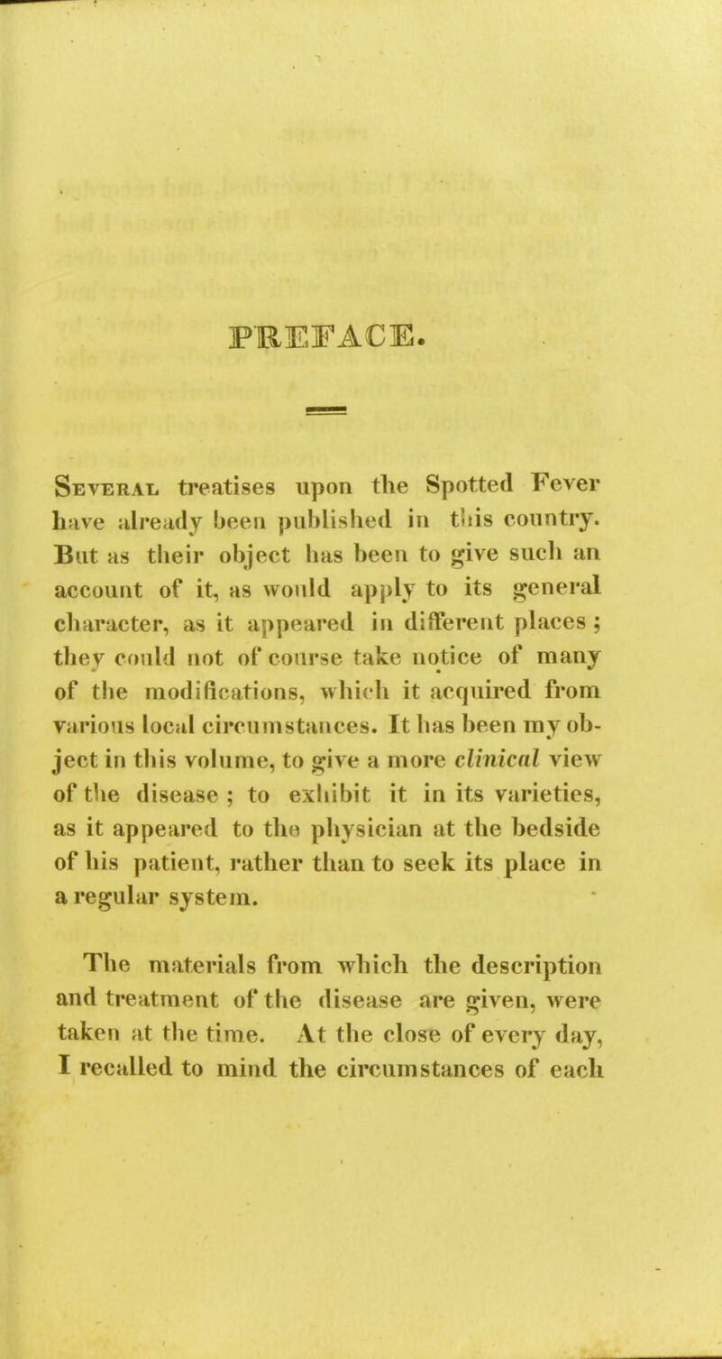 PREFACE Several treatises upon the Spotted Fever have already been published in this country. But as their object has been to give such an account of it, as would apply to its general character, as it appeared in different places; thev could not of course take notice of many of the modifications, which it acquired from Various local circumstances. It has been my ob- ject in this volume, to give a more clinical view of the disease ; to exhibit it in its varieties, as it appeared to the physician at the bedside of his patient, rather than to seek its place in a regular system. The materials from which the description and treatment of the disease are given, were taken at the time. At the close of every day, I recalled to mind the circumstances of each