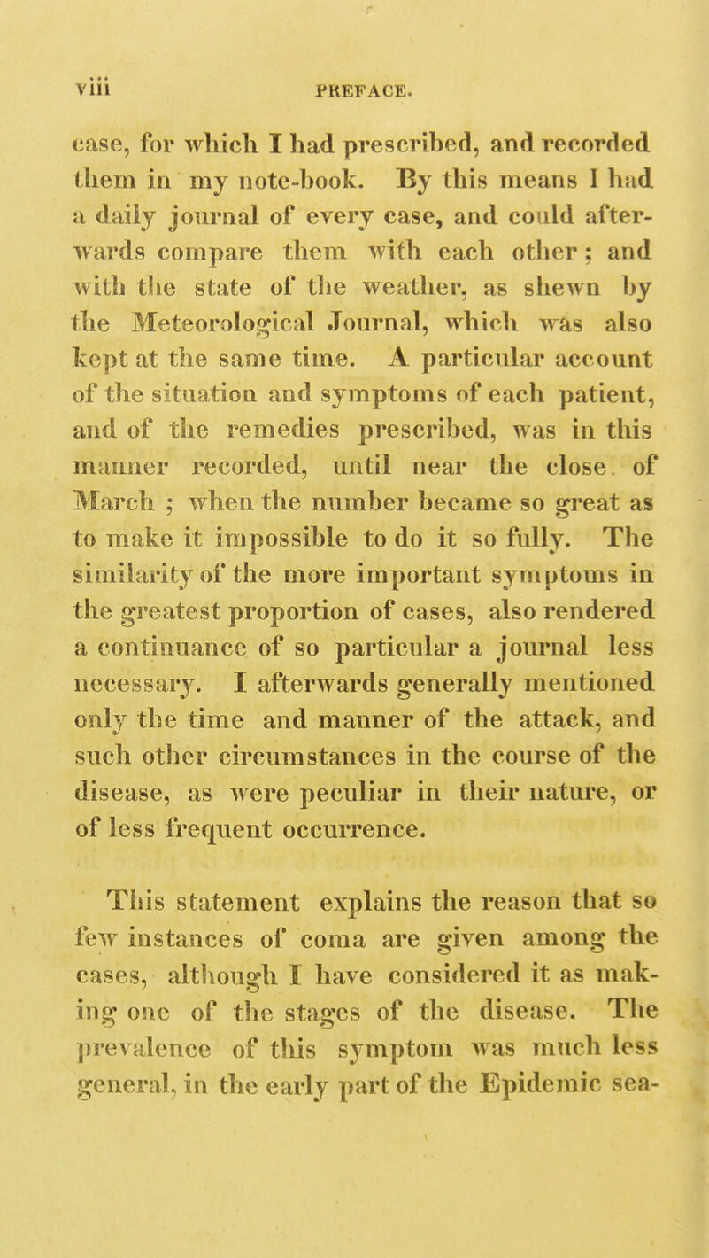 case, for which I had prescribed, and recorded them in my note-hook. By this means I had a daily journal of every case, and could after- wards compare them with each other; and with the state of the weather, as shewn by the Meteorological Journal, which was also kept at the same time. A particular account of the situation and symptoms of each patient, and of the remedies prescribed, was in this manner recorded, until near the close of March ; when the number became so great as to make it impossible to do it so fully. The similarity of the more important symptoms in the greatest proportion of cases, also rendered a continuance of so particular a journal less necessary. I afterwards generally mentioned only the time and manner of the attack, and such other circumstances in the course of the disease, as were peculiar in their nature, or of less frequent occurrence. This statement explains the reason that so few instances of coma are given among the cases, although I have considered it as mak- ing one of the stages of the disease. The prevalence of this symptom was much less general, in the early part of the Epidemic sea-