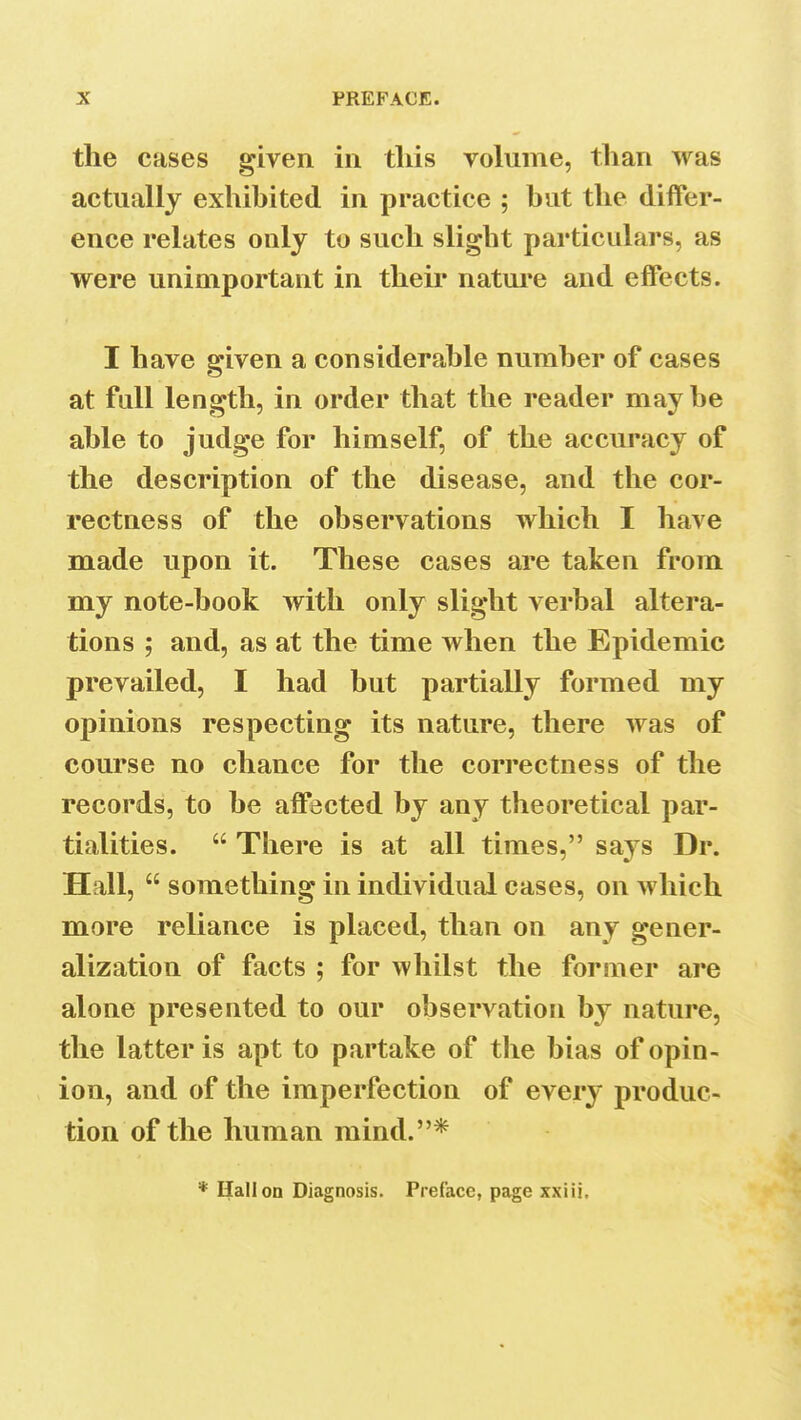 the cases given in this volume, than was actually exhibited in practice ; but the differ- ence relates only to such slight particulars, as were unimportant in their nature and effects. I have given a considerable number of cases at fall length, in order that the reader maybe able to judge for himself, of the accuracy of the description of the disease, and the cor- rectness of the observations which I have made upon it. These cases are taken from my note-book with only slight verbal altera- tions ; and, as at the time when the Epidemic prevailed, I had but partially formed my opinions respecting its nature, there was of course no chance for the correctness of the records, to be affected by any theoretical par- tialities.  There is at all times, says Dr. Hall,  something in individual cases, on which more reliance is placed, than on any gener- alization of facts ; for whilst the former are alone presented to our observation by nature, the latter is apt to partake of the bias of opin- ion, and of the imperfection of every produc- tion of the human mind.* * Hall on Diagnosis. Preface, page xxiii.