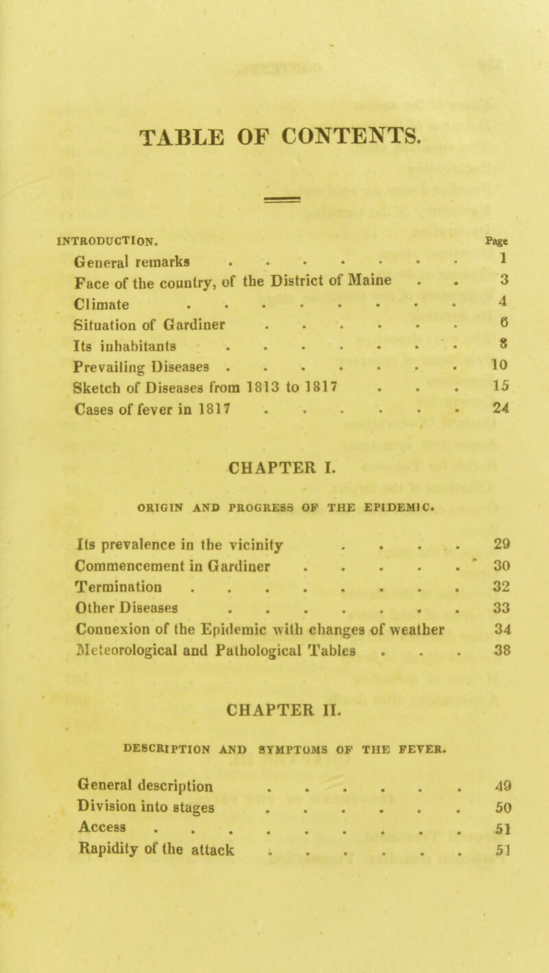 TABLE OF CONTENTS. INTRODUCTION. Page General remarks 1 Face of the country, of the District of Maine . . 3 Climate 4 Situation of Gardiner 6 Its inhabitants • 8 Prevailing Diseases .10 Sketch of Diseases from 1813 to 1817 ... 15 Cases of fever in 1817 24 CHAPTER I. ORIGIN AND PROGRESS OF THE EPIDEMIC. Its prevalence in the vicinity .... 29 Commencement in Gardiner 30 Termination 32 Other Diseases 33 Connexion of the Epidemic with changes of weather 34 Meteorological and Pathological Tables ... 38 CHAPTER II. DESCRIPTION AND SYMPTOMS OP THE FEVER. General description 49 Division into stages 50 Access 51 Rapidity of the attack 51