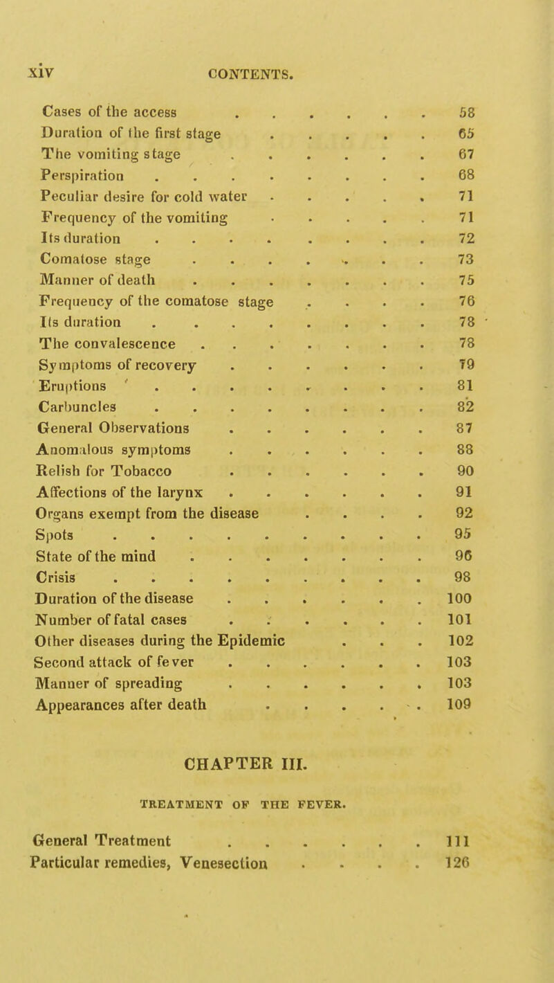 Cases of the access 58 Duration of (he first stage ..... 65 The vomiting stage 67 Perspiration 68 Peculiar desire for cold water ..... 71 Frequency of the vomiting • . . . . 71 Its duration .... .... 72 Comatose stage ....... 73 Manner of death ....... 75 Frequency of the comatose stage .... 76 lis duration 78 The convalescence . . . . . . 78 Symptoms of recovery 79 Eruptions .... , ... 81 Carbuncles 82 General Observations 87 Anomalous symptoms 88 Relish for Tobacco 90 Affections of the larynx 91 Organs exempt from the disease .... 92 Spots ......... 95 State of the mind 96 Crisis 98 Duration of the disease ...... 100 Number of fatal cases ...... 101 Other diseases during the Epidemic . . . 102 Second attack of fever 103 Manner of spreading . . . . . .103 Appearances after death . . . 109 CHAPTER III. TREATMENT OF THE FEVER. General Treatment Ill Particular remedies, Venesection . . . .120