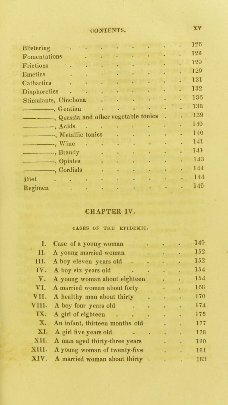 Blistering Fomentations FrictionB ' • Emetics Cathartics Diaphoretics Stimulants, Cinchona .... , Gentian .... , Quassia and other vegetable tonics , Acids ..... Diet Regimen —, Metallic tonics —, Wine -~, Brandy —, Opiates —, Cordials CHAPTER IV. CASES OP THE EPIDEMIC. I. Case of a young woman . - • 149 II. A young married woman . • • 152 III. A boy eleven years old . . • • 152 IV. A boy six years old . . . . 154 V. A young woman about eighteen . . 154 VI. A married woman about forty • . 168 VII. A healthy man about thirty . . . 170 VIII. A boy four years old . . . . 174 IX. A girl of eighteen . . . . . 176 X. An infant, thirteen months old . . 177 XI. A girl five years old . . . . 178 XII. A man aged thirty-three years . . 180 XIII. A young woman of twenty-five . . 181 XIV. A married woman about thirty . 183