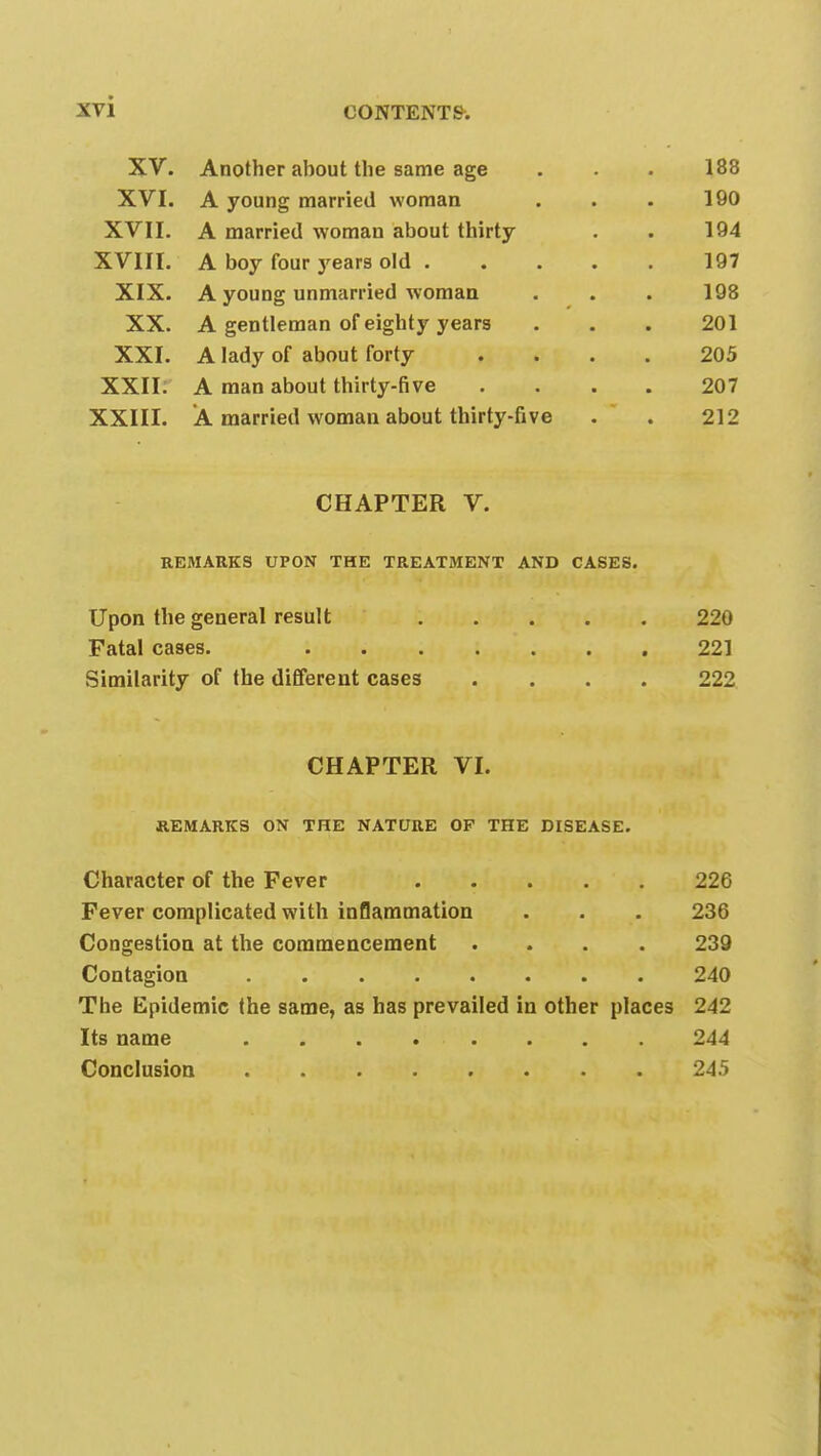 XV. Another about tlie same age . . . 188 XVI. A young married woman . . . 190 XVII. A married woman about thirty . . 194 XVIII. A boy four years old 197 XIX. A young unmarried woman . . . 198 XX. A gentleman of eighty years . . . 201 XXI. A lady of about forty .... 205 XXII. A man about thirty-five .... 207 XXIII. A married woman about thirty-five . 212 CHAPTER V. REMARKS UPON THE TREATMENT AND CASES. Upon the general result 220 Fatal cases. 221 Similarity of the different cases .... 222 CHAPTER VI. REMARKS ON THE NATURE OF THE DISEASE. Character of the Fever 226 Fever complicated with inflammation . . . 236 Congestion at the commencement .... 239 Contagion 240 The Epidemic the same, as has prevailed in other places 242 Its name 244 Conclusion 245