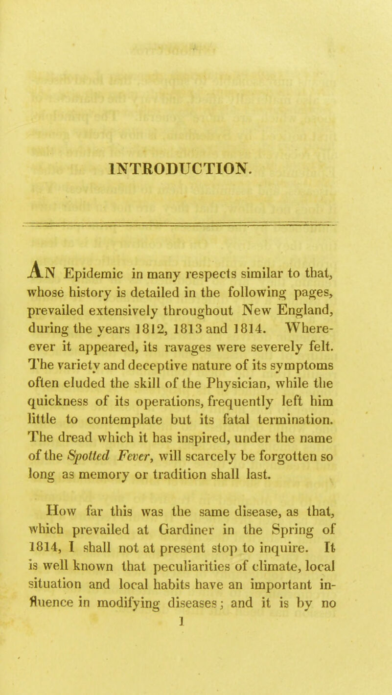 INTRODUCTION. -A.N Epidemic in many respects similar to that, whose history is detailed in the following pages, prevailed extensively throughout New England, during the years 1812, 1813 and 1814. Where- ever it appeared, its ravages were severely felt. The variety and deceptive nature of its symptoms often eluded the skill of the Physician, while the quickness of its operations, frequently left him little to contemplate but its fatal termination. The dread which it has inspired, under the name of the Spotted Fever, will scarcely be forgotten so long as memory or tradition shall last. How far this was the same disease, as that, which prevailed at Gardiner in the Spring of 1814, I shall not at present stop to inquire. It is well known that peculiarities of climate, local situation and local habits have an important in- fluence in modifying diseases; and it is by no