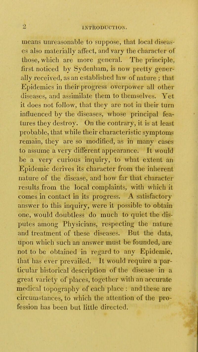 means unreasonable to suppose, lhat local diseas- es also materially affect, and vary the character of those, which are more general. The principle, first noticed by Sydenham, is now pretty gener- ally received, as an established law of nature; that Epidemics in their progress overpower all other diseases, and assimilate them to themselves. Yet it does not follow, that thev are not in their turn influenced by the diseases, whose principal fea- tures they destroy. On the contrary, it is at least probable, that while their characteristic symptoms remain, they are so modified, as in many cases to assume a very different appearance. It would be a very curious inquiry, to what extent an Epidemic derives its character from the inherent nature of the disease, and how far that character results from the local complaints, with which it comes in contact in its progress. A satisfactory answer to this inquiry, were it possible to obtain one, would doubtless do much to quiet the dis- putes among Physicians, respecting the nature and treatment of these diseases. But the data, upon which such an answer must be founded, are not to be obtained in regard to any Epidemic, that has ever prevailed. It would require a par- ticular historical description of the disease in a great variety of places, together with an accurate medical topography of each place : and these are circumstances, to which the attention of the pro- fession has been but little directed.