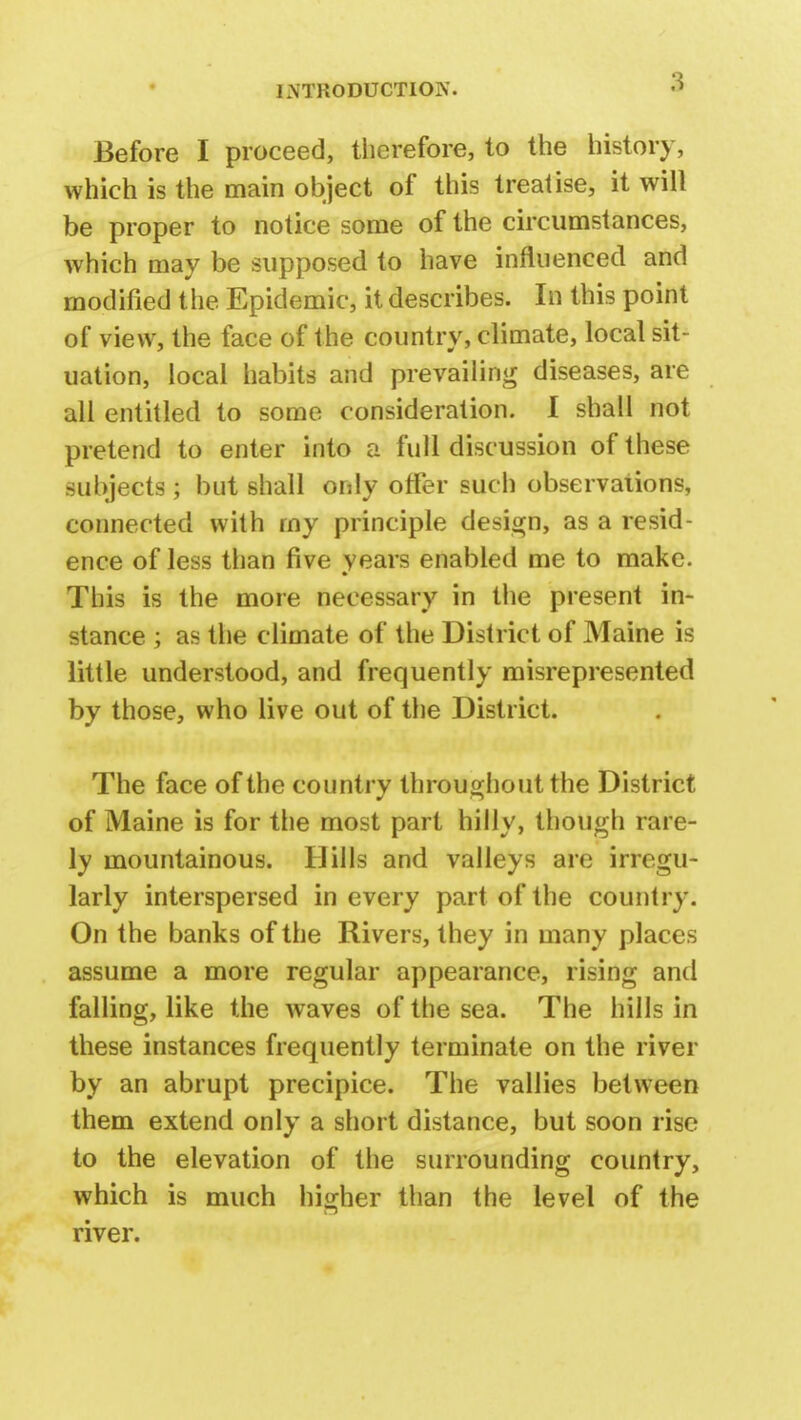 Before I proceed, therefore, to the history, which is the main object of this treatise, it will be proper to notice some of the circumstances, which may be supposed to have influenced and modified the Epidemic, it describes. In this point of view, the face of the country, climate, local sit- uation, local habits and prevailing diseases, are all entitled to some consideration. I shall not pretend to enter into a full discussion of these subjects; but shall only offer such observations, connected with rny principle design, as a resid- ence of less than five years enabled me to make. This is the more necessary in the present in- stance ; as the climate of the District of Maine is little understood, and frequently misrepresented by those, who live out of the District. The face of the country throughout the District of Maine is for the most part hilly, though rare- ly mountainous. Hills and valleys are irregu- larly interspersed in every part of the country. On the banks of the Rivers, they in many places assume a more regular appearance, rising and falling, like the waves of the sea. The hills in these instances frequently terminate on the river by an abrupt precipice. The vallies between them extend only a short distance, but soon rise to the elevation of the surrounding country, which is much higher than the level of the river.