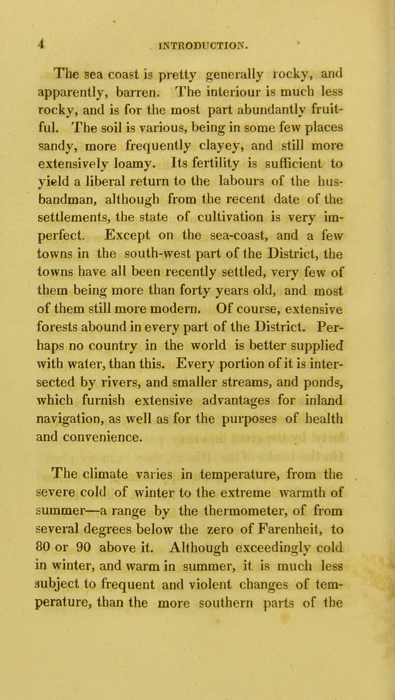 The sea coast is pretty generally rocky, and apparently, barren. The interiour is much less rocky, and is for the most part abundantly fruit- ful. The soil is various, being in some few places sandy, more frequently clayey, and still more extensively loamy. Its fertility is sufficient to yield a liberal return to the labours of the hus- bandman, although from the recent date of the settlements, the state of cultivation is very im- perfect. Except on the sea-coast, and a few towns in the south-west part of the District, the towns have all been recently settled, very few of them being more than forty years old, and most of them still more modern. Of course, extensive forests abound in every part of the District. Per- haps no country in the world is better supplied with water, than this. Every portion of it is inter- sected by rivers, and smaller streams, and ponds, which furnish extensive advantages for inland navigation, as well as for the purposes of health and convenience. The climate varies in temperature, from the severe cold of winter to the extreme warmth of summer—a range by the thermometer, of from several degrees below the zero of Farenheit, to 80 or 90 above it. Although exceedingly cold in winter, and warm in summer, it is much less subject to frequent and violent changes of tem- perature, than the more southern parts of the