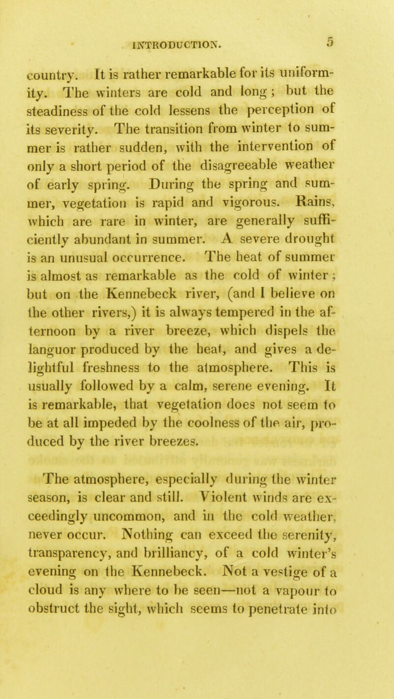 country. It is rather remarkable for its uniform- ity. The winters are cold and long; but the steadiness of the cold lessens the perception of its severity. The transition from winter to sum- mer is rather sudden, with the intervention of only a short period of the disagreeable weather of early spring. During the spring and sum- mer, vegetation is rapid and vigorous. Rains, which are rare in winter, are generally suffi- ciently abundant in summer. A severe drought is an unusual occurrence. The heat of summer is almost as remarkable as the cold of winter; but on the Kennebeck river, (and I believe on the other rivers,) it is always tempered in the af- ternoon by a river breeze, which dispels the languor produced by the heat, and gives a de- lightful freshness to the atmosphere. This is usually followed by a calm, serene evening. It is remarkable, that vegetation does not seem to be at all impeded by the coolness of the air, pro- duced by the river breezes. The atmosphere, especially during the winter season, is clear and still. Violent winds are ex- ceedingly uncommon, and in the cold weather) never occur. Nothing can exceed the serenity, transparency, and brilliancy, of a cold winter's evening on the Kennebeck. Not a vestige of a cloud is any where to be seen—not a vapour to obstruct the sight, which seems to penetrate into