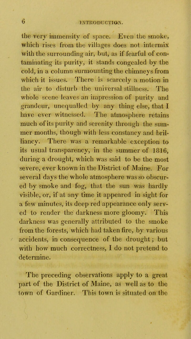 the very immensity of space. Even the smoke, which rises from the villages does not intermix with the surrounding air, but, as if fearful of con- taminating its purity, it stands congealed by the cold, in a column surmounting the chimneys from which it issues. There is scarcely a motion in the air to disturb the universal stillness. The whole scene leaves an impression of purity and grandeur, unequalled by any thing else, that I have ever witnessed. The atmosphere retains much of its purity and serenity through the sum- mer months, though with less constancy and bril- liancy. There was a remarkable exception to its usual transparency, in the summer of 1816, during a drought, which was said to be the most severe, ever known in the District of Maine. For several days the whole atmosphere was so obscur- ed by smoke and fog, that the sun was hardly visible, or, if at any time it appeared in sight for a few minutes, its deep red appearance only serv- ed to render the darkness more gloomy. This darkness was generally attributed to the smoke from the forests, which had taken fire, by various accidents, in consequence of the drought; but with how much correctness, I do not pretend to determine. The preceding observations apply to a great part of the District of Maine, as well as to the town of Gardiner. This town is situated on the