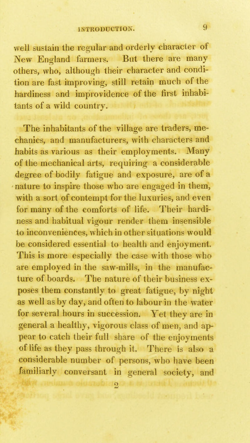 well sustain the regular and orderly character of New England farmers. But there are many others, who, although their character and condi- tion are fast improving, still retain much of the hardiness and improvidence of the first inhabi- tants of a wild country. The inhabitants of the village are traders, me- chanics, and manufacturers, with characters and habits as various as their employments. Many of the mechanical arts, requiring a considerable degree of bodily fatigue and exposure, are of a nature to inspire those who are engaged in them, with a sort of contempt for the luxuries, and even for many of the comforts of life. Their hardi- ness and habitual vigour render them insensible to inconveniences, which in other situations would be considered essential to health and enjoyment. This is more especially the case with those who are employed in the saw-mills, in the manufac- ture of boards. The nature of their business ex- poses them constantly to great fatigue, by night as well as by day, and often to labour in the water for several hours in succession. Yet they are in general a healthy, vigorous class of men, and ap- pear to catch their full share of the enjoyments of life as they pass through it. There is also a considerable number of persons, who have been familiarly conversant in general society, and