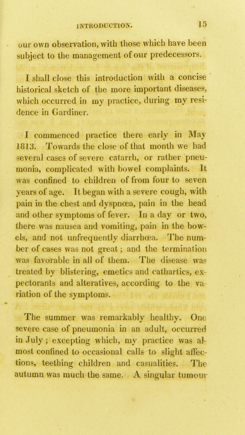 uur own observation, with those which have been subject to the management of our predecessors. I shall close this introduction with a concise historical sketch of the more important diseases, which occurred in my practice, during my resi- dence in Gardiner. I commenced practice there early in May 1813. Towards the close of that month we had several cases of severe catarrh, or rather pneu- monia, complicated with bowel complaints. It was confined to children of from four to seven years of age. It began with a severe cough, with pain in the chest and dyspnoea, pain in the head and other symptoms of fever. In a day or two, there was nausea and vomiting, pain in the bow- els, and not unfrequently diarrhoea. The num- ber of cases was not great; and the termination was favorable in all of them. The disease was treated by blistering, emetics and cathartics, ex- pectorants and alteratives, according to the va- riation of the symptoms. The summer was remarkably healthy. Oiu severe case of pneumonia in an adult, occurred in July; excepting which, my practice was al- most confined to occasional calls to slight affec- tions, teething children and casualities. The autumn was much the same. A singular tumour