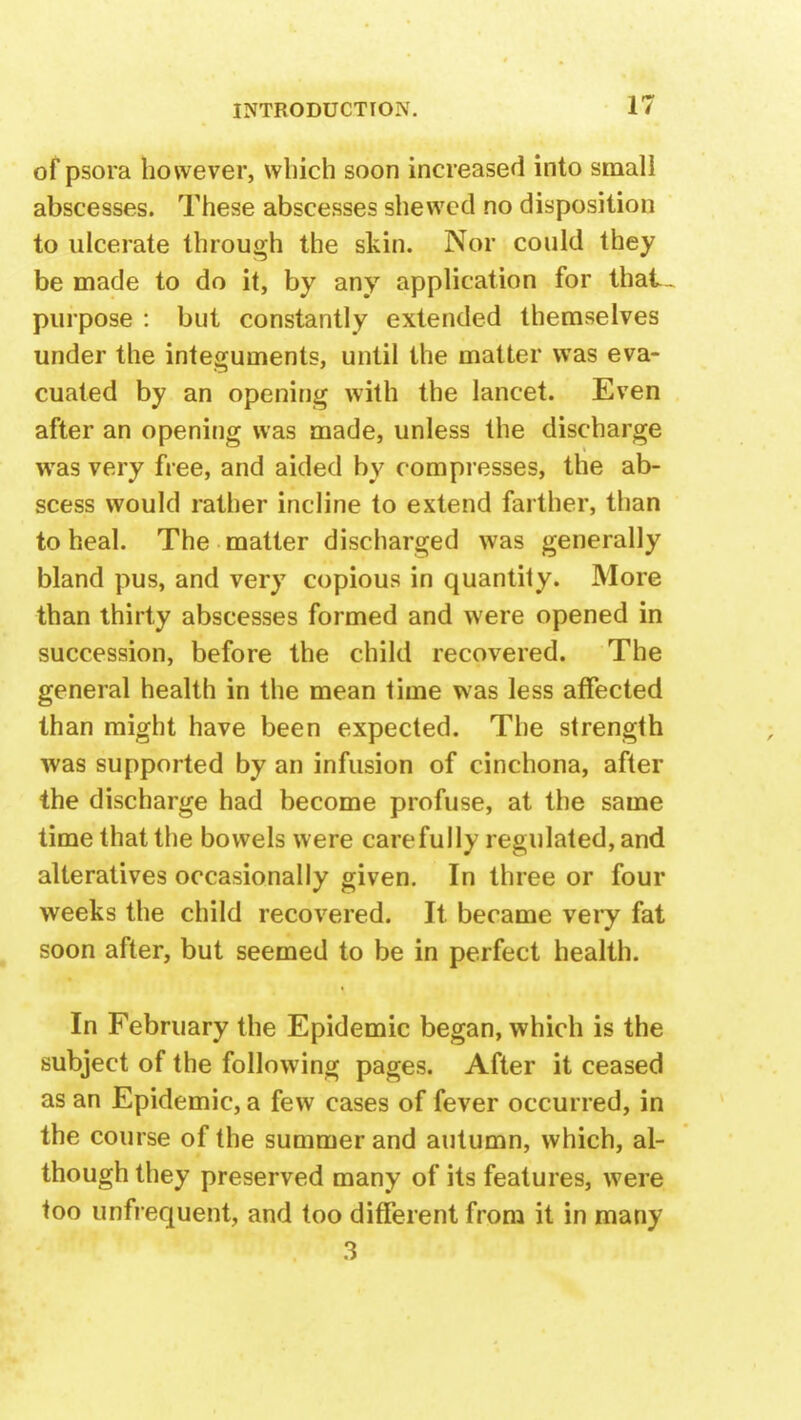 of psora however, which soon increased into small abscesses. These abscesses shewed no disposition to ulcerate through the skin. Nor could they be made to do it, by any application for thal- purpose : but constantly extended themselves under the integuments, until the matter was eva- cuated by an opening with the lancet. Even after an opening was made, unless the discharge wTas very free, and aided by compresses, the ab- scess would rather incline to extend farther, than to heal. The matter discharged was generally bland pus, and very copious in quantity. More than thirty abscesses formed and were opened in succession, before the child recovered. The general health in the mean time was less affected than might have been expected. The strength was supported by an infusion of cinchona, after the discharge had become profuse, at the same time that the bowels were carefully regulated, and alteratives occasionally given. In three or four weeks the child recovered. It became very fat soon after, but seemed to be in perfect health. In February the Epidemic began, which is the subject of the following pages. After it ceased as an Epidemic, a few cases of fever occurred, in the course of the summer and autumn, which, al- though they preserved many of its features, were too unfrequent, and too different from it in many 3