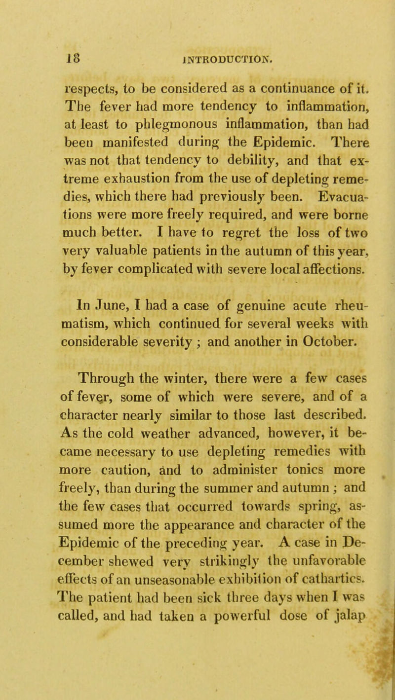 respects, to be considered as a continuance of it. The fever had more tendency to inflammation, at least to phlegmonous inflammation, than had been manifested during the Epidemic. There was not that tendency to debility, and that ex- treme exhaustion from the use of depleting reme- dies, which there had previously been. Evacua- tions were more freely required, and were borne much better. I have to regret the loss of two very valuable patients in the autumn of this year, by fever complicated with severe local affections. In June, I had a case of genuine acute rheu- matism, which continued for several weeks with considerable severity ; and another in October. Through the winter, there were a few cases of feve^r, some of which were severe, and of a character nearly similar to those last described. As the cold weather advanced, however, it be- came necessary to use depleting remedies with more caution, and to administer tonics more freely, than during the summer and autumn ; and the few cases that occurred towards spring, as- sumed more the appearance and character of the Epidemic of the preceding year. A case in De- cember shewed very strikingly the unfavorable effects of an unseasonable exhibition of cathartics. The patient had been sick three days when I was called, and had taken a powerful dose of jalap