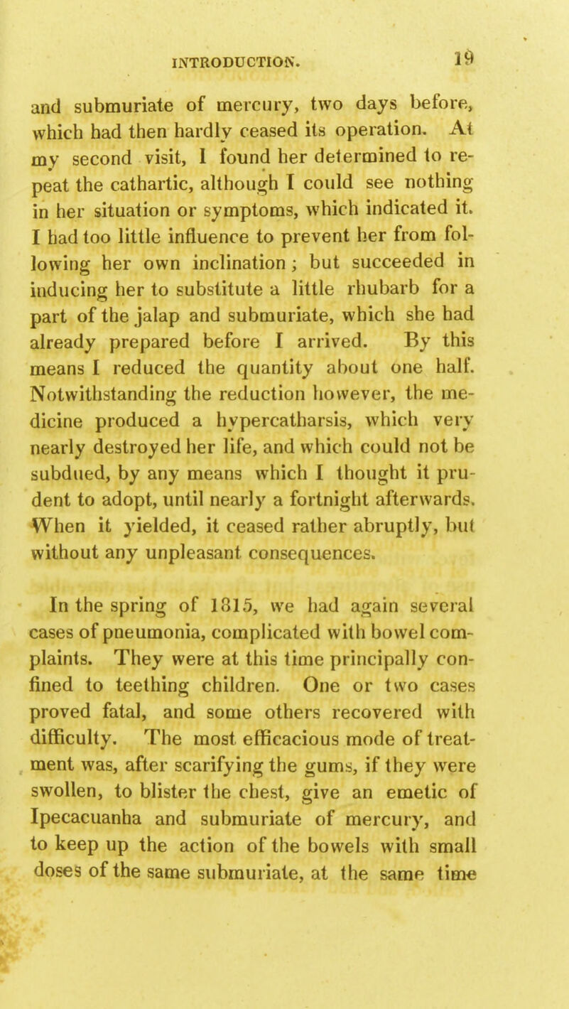 and submuriate of mercury, two days before, which had then hardly ceased its operation. At my second visit, 1 found her determined to re- peat the cathartic, although I could see nothing in her situation or symptoms, which indicated it. I had too little influence to prevent her from fol- lowing her own inclination; but succeeded in inducing her to substitute a little rhubarb for a part of the jalap and submuriate, which she had already prepared before I arrived. By this means I reduced the quantity about one half. Notwithstanding the reduction however, the me- dicine produced a hypereatharsis, which very nearly destroyed her life, and which could not be subdued, by any means which 1 thought it pru- dent to adopt, until nearly a fortnight afterwards. When it yielded, it ceased rather abruptly, bu( without any unpleasant consequences. In the spring of 1315, we had again several cases of pneumonia, complicated with bowel com- plaints. They were at this time principally con- fined to teething children. One or two cases proved fatal, and some others recovered with difficulty. The most efficacious mode of treat- ment was, after scarifying the gums, if they were swollen, to blister the chest, give an emetic of Ipecacuanha and submuriate of mercury, and to keep up the action of the bowels with small doses of the same submuriate, at the same time