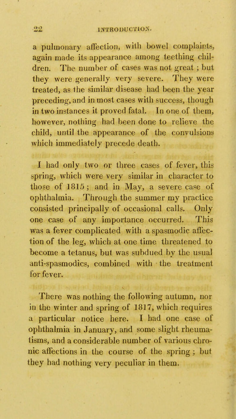 a pulmonary affection, with bowel complaints, again made its appearance among teething chil- dren. The number of cases was not great ; but they were generally very severe. They were treated, as the similar disease had been the year preceding, and in most cases with success, though in two instances it proved fatal. In one of them, however, nothing had been done to relieve the child, until the appearance of the convulsions which immediately precede death. I had only two or three cases of fever, this spring, which were very similar in character to those of 1815; and in May, a severe case of ophthalmia. Through the summer my practice consisted principally of occasional calls. Only one case of any importance occurred. This was a fever complicated with a spasmodic affec- tion of the leg, which at one time threatened to become a tetanus, but was subdued bv the usual anti-spasmodics, combined with the treatment for fever. There was nothing the following autumn, nor in the winter and spring of 1817, which requires a particular notice here. I bad one case of ophthalmia in January, and some slight rheuma- tisms, and a considerable number of various chro- nic affections in the course of the spring; but they had nothing very peculiar in them.