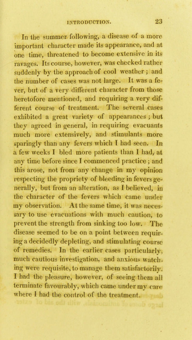In the summer, following, a disease of a more important character made its appearance, and at one time, threatened to become extensive in its ravages. Its course, however, was checked rather suddenly by the approach of cool weather ; and the number of cases was not large. It was a fe- ver, but of a very different character from those heretofore mentioned, and requiring a very dif- ferent course of treatment. The several cases exhibited a great variety of appearances ; but they agreed in general, in requiring evacuants much more extensively, and stimulants more sparingly than any fevers which I had seen. In a few weeks I bled more patients than I had, at any time before since I commenced practice; and this arose, not from any change in my opinion respecting the propriety of bleeding in fevers ge- nerally, but from an alteration, as I believed, in the character of the fevers which came under my observation. At the same time, it was neces- sary to use evacuations with much caution, to prevent the strength from sinking too low. The disease seemed to be on a point between requir- ing a decidedly depleting, and stimulating course of remedies. In the earlier cases particularly, much cautious investigation, and anxious watch- ing were requisite, to manage them satisfactorily. I had the pleasure, however, of seeing them all terminate favourably, which came under my carr where I had the control of the treatment.