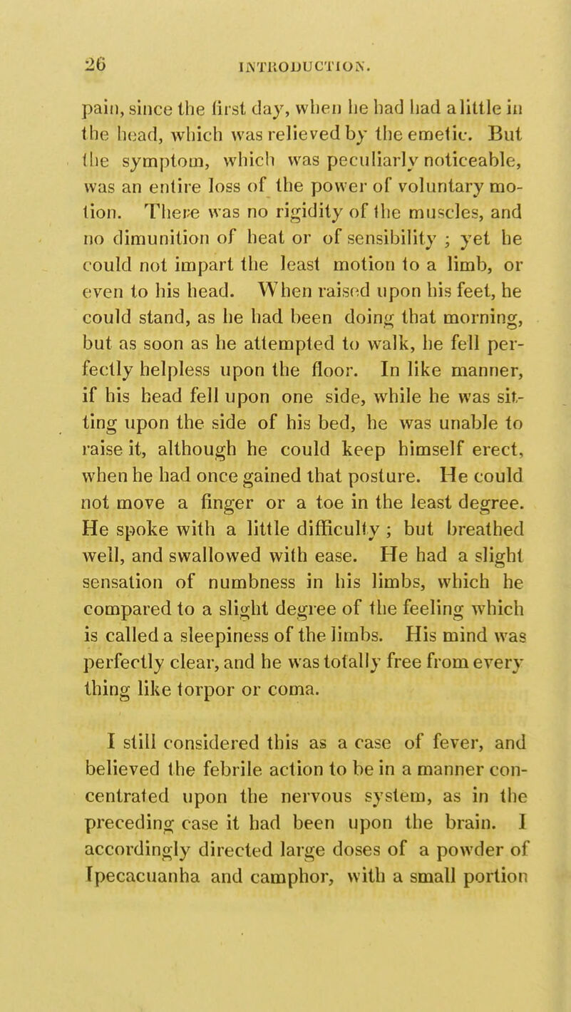 20 pain, since the first day, when lie had had a little in the head, which was relieved by the emetic. But (lie symptom, which was peculiarly noticeable, was an entire loss of the power of voluntary mo- tion. There was no rigidity of the muscles, and no dimunition of heat or of sensibility ; yet he could not impart the least motion to a limb, or even to his head. When raised upon his feet, he could stand, as he had been doing that morning, but as soon as he attempted to walk, he fell per- fectly helpless upon the floor. In like manner, if his head fell upon one side, while he was sit- ting upon the side of his bed, he was unable to raise, it, although he could keep himself erect, when he had once gained that posture. He could not move a finger or a toe in the least degree. He spoke with a little difficulty ; but breathed well, and swallowed with ease. He had a slight sensation of numbness in his limbs, which he compared to a slight degree of the feeling which is called a sleepiness of the limbs. His mind was perfectly clear, and he was totally free from every thing like torpor or coma. I still considered this as a case of fever, and believed the febrile action to be in a manner con- centrated upon the nervous system, as in the preceding case it had been upon the brain. I accordingly directed large doses of a powder of Ipecacuanha and camphor, with a small portion