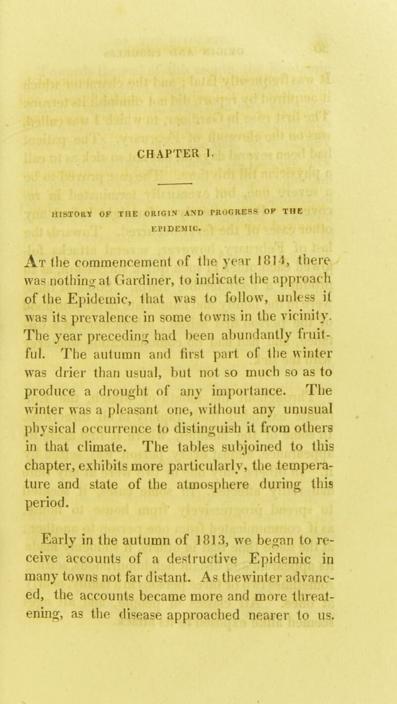 HISTORY OF THE ORIGIN AND PROGRESS OP THE EPIDEMIC. At the commencement of the year J814, there was nothing at Gardiner, to indicate the approach of the Epidemic, that was to follow, unless it was its prevalence in some towns in the vicinity. The year preceding had been abundantly fruit- ful. The autumn and first part of the winter was drier than usual, but not so much so as to produce a drought of any importance. The winter was a pleasant one, without any unusual physical occurrence to distinguish it from others in that climate. The tables subjoined to this chapter, exhibits more particularly, the tempera- ture and state of the atmosphere during this period. Early in the autumn of 1813, we began to re- ceive accounts of a destructive Epidemic in many towns not far distant. As thewinter advanc- ed, the accounts became more and more threat- ening, as the disease approached nearer to us.