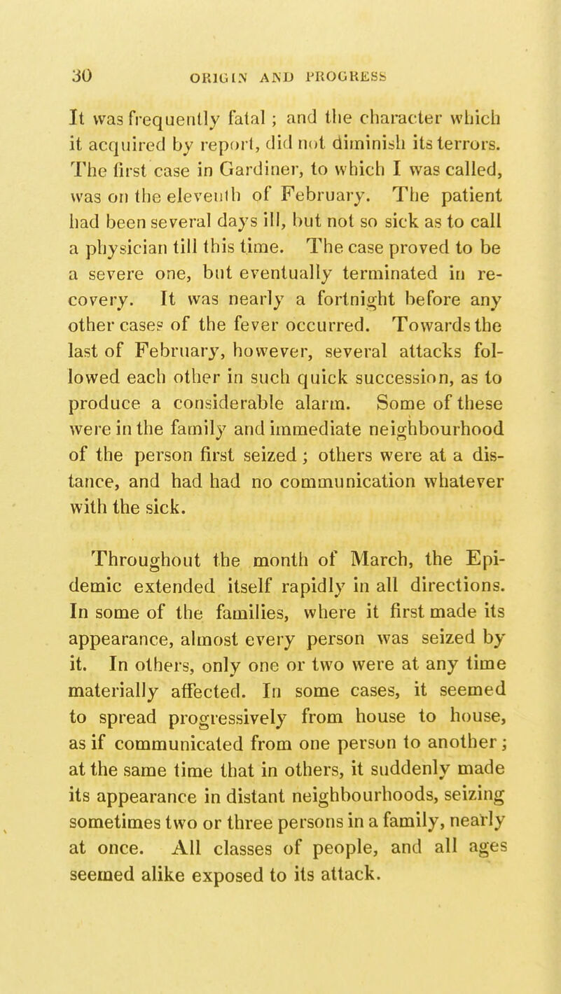 It was frequently fatal; and the character which it acquired by report, did not diminish its terrors. The first case in Gardiner, to which I was called, was on the eleveuili of February. The patient had been several days ill, but not so sick as to call a physician till this time. The case proved to be a severe one, but eventually terminated in re- covery. It was nearly a fortnight before any other case? of the fever occurred. Towards the last of February, however, several attacks fol- lowed each other in such quick succession, as to produce a considerable alarm. Some of these were in the family and immediate neighbourhood of the person first seized; others were at a dis- tance, and had had no communication whatever with the sick. Throughout the month of March, the Epi- demic extended itself rapidly in all directions. In some of the families, where it first made its appearance, almost every person was seized by- it. In others, only one or two were at any time materially affected. In some cases, it seemed to spread progressively from house to house, as if communicated from one person to another; at the same time that in others, it suddenly made its appearance in distant neighbourhoods, seizing sometimes two or three persons in a family, nearly at once. All classes of people, and all ages seemed alike exposed to its attack.