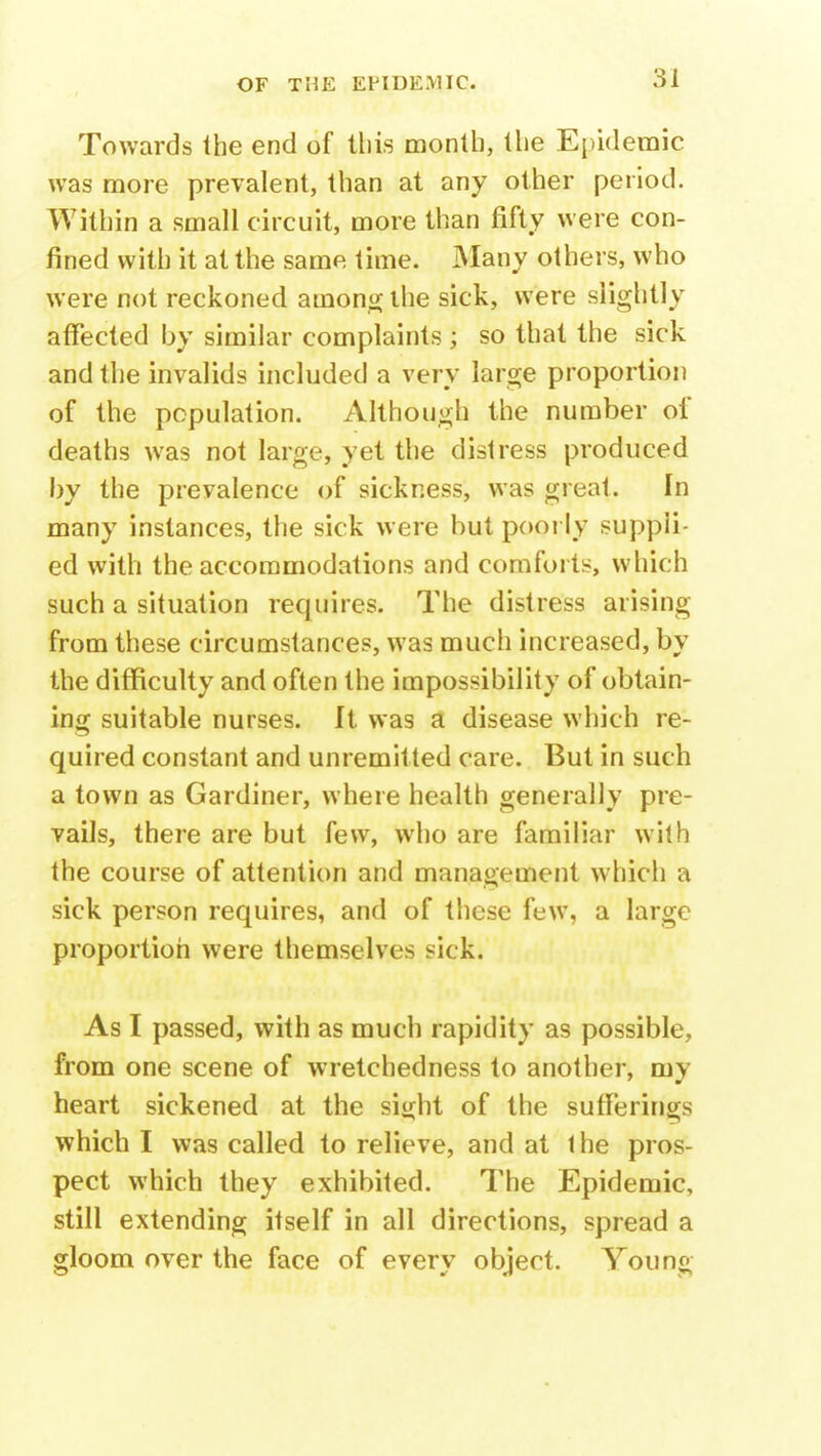 Towards the end of this month, the Epidemic was more prevalent, than at any other period. Within a small circuit, more than fifty were con- fined with it at the same time. Many others, who were not reckoned among the sick, were slightly affected by similar complaints ; so that the sick and the invalids included a very large proportion of the population. Although the number of deaths was not large, yet the distress produced by the prevalence of sickness, was great. In many instances, the sick were but poorly suppli- ed with the accommodations and comforts, which such a situation requires. The distress arising from these circumstances, was much increased, by the difficulty and often the impossibility of obtain- ing suitable nurses. It was a disease which re- quired constant and unremit ted care. But in such a town as Gardiner, where health generally pre- vails, there are but few, who are familiar with the course of attention and management which a sick person requires, and of these few, a large proportion were themselves sick. As I passed, with as much rapidity as possible, from one scene of wretchedness to another, my heart sickened at the sight of the sufferings which I was called to relieve, and at the pros- pect which they exhibited. The Epidemic, still extending itself in all directions, spread a gloom over the face of every object. You no