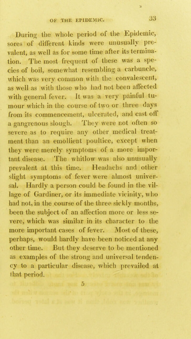 During the whole period of the Epidemic, sores of different kinds were unusually pre- valent, as well as for some time after its termina- tion. The most frequent of these was a spe- cies of boil, somewhat resembling a carbuncle, which was very common with the convalescent, as well as with those who had not been affected with general fever. It was a very painful tu- mour which in the course of two or three days from its commencement, ulcerated, and cast off a gangrenous slough. They were not often so severe as to require any other medical treat- ment than an emollient poultice, except when they were merely symptoms of a more impor- tant disease. The whitlow was also unusually prevalent at this time. Headachs and other slight symptoms of fever were almost univer- sal. Hardly a person could be found in the vil- lage of Gardiner, or its immediate vicinity, who had not, in the course of the three sickly months, been the subject of an affection more or less se- vere, which was similar in its character to the more important cases of fever. Most of these, perhaps, would hardly have been noticed at any other time. But they deserve to be mentioned as examples of the strong and universal tenden- cy to a particular disease, which prevailed at ♦ hat period. 5