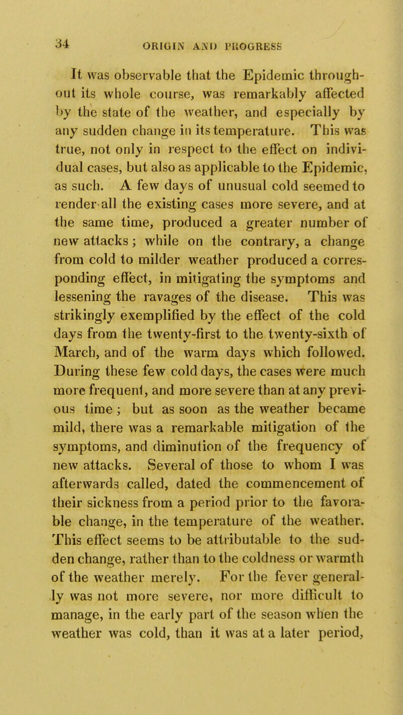 It was observable that the Epidemic through- out its whole course, was remarkably affected by the state of the weather, and especially by any sudden change in its temperature. This was true, not only in respect to the effect on indivi- dual cases, but also as applicable to the Epidemic, as such. A few days of unusual cold seemed to render-all the existing cases more severe, and at the same time, produced a greater number of new attacks; while on the contrary, a change from cold to milder weather produced a corres- ponding effect, in mitigating the symptoms and lessening the ravages of the disease. This was strikingly exemplified by the effect of the cold days from the twenty-first to the twenty-sixth of March, and of the warm days which followed. During these few cold days, the cases were much more frequenl, and more severe than at any previ- ous time ; but as soon as the weather became mild, there was a remarkable mitigation of the symptoms, and diminution of the frequency of new attacks. Several of those to whom I was afterwards called, dated the commencement of their sickness from a period prior to the favora- ble change, in the temperature of the weather. This effect seems to be attributable to the sud- den change, rather than to the coldness or warmth of the weather merely. For the fever general- ly was not more severe, nor more difficult to manage, in the early part of the season when the weather was cold, than it was at a later period,