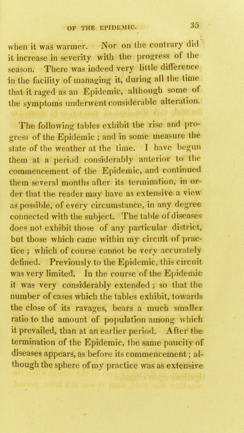 when it was warmer. Nor on the contrary did it increase in severity with the progress of the season. There was indeed very little difference in the facility of managing it, during all the time that it raged as an Epidemic, although some of the symptoms underwent considerable alteration. The following tables exhibit the rise and pro- gress of the Epidemic ; and in some measure the slate of the weather at the time. I have begun them at a period considerably anterior to the commencement of the Epidemic, and continued them several months after its termination, in or- der that the reader may have as extensive a view as possible, of every circumstance, in any degree connected with the subject. The table of disease does not exhibit those of any particular district, but those which came within my circuit of prac- tice ; which of course cannot be very accurate!) defined. Previously to the Epidemic, this circuit was very limited. In the course of the Epidemic it was very considerably extended ; so that the number of cases which the tables exhibit, towards the close of its ravages, bears a much smaller ratio to the amount of population among which it prevailed, than at an earlier period. After the termination of the Epidemic, the same paucity of diseases appears, as before its commencement; al- though the sphere of my practice was as extensive