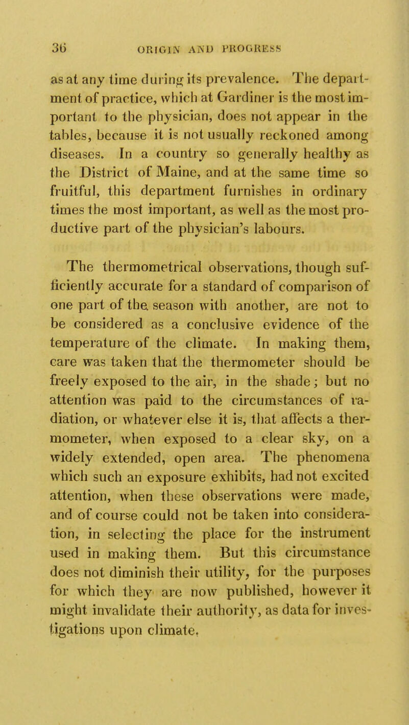 as at any time during its prevalence. The depart- ment of practice, which at Gardiner is the most im- portant to the physician, does not appear in the tables, because it is not usually reckoned among diseases. In a country so generally healthy as the District of Maine, and at the same time so fruitful, this department furnishes in ordinary times the most important, as well as the most pro- ductive part of the physician's labours. The thermometrical observations, though suf- ficiently accurate for a standard of comparison of one part of the season with another, are not to be considered as a conclusive evidence of the temperature of the climate. In making them, care was taken that the thermometer should be freely exposed to the air, in the shade; but no attention was paid to the circumstances of ra- diation, or whatever else it is, that affects a ther- mometer, when exposed to a clear sky, on a widely extended, open area. The phenomena which such an exposure exhibits, had not excited attention, when these observations were made, and of course could not be taken into considera- tion, in selecting the place for the instrument used in making them. But this circumstance does not diminish their utility, for the purposes for which they are now published, however it might invalidate their authority, as data for inves- tigations upon climate,