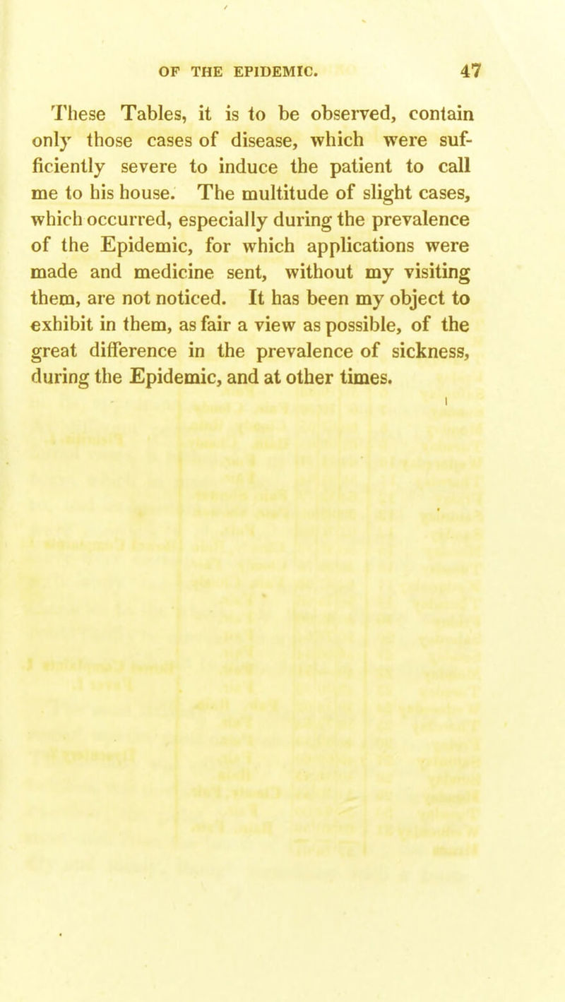 These Tables, it is to be observed, contain only those cases of disease, which were suf- ficiently severe to induce the patient to call me to his house. The multitude of slight cases, which occurred, especially during the prevalence of the Epidemic, for which applications were made and medicine sent, without my visiting them, are not noticed. It has been my object to exhibit in them, as fair a view as possible, of the great difference in the prevalence of sickness, during the Epidemic, and at other times. i