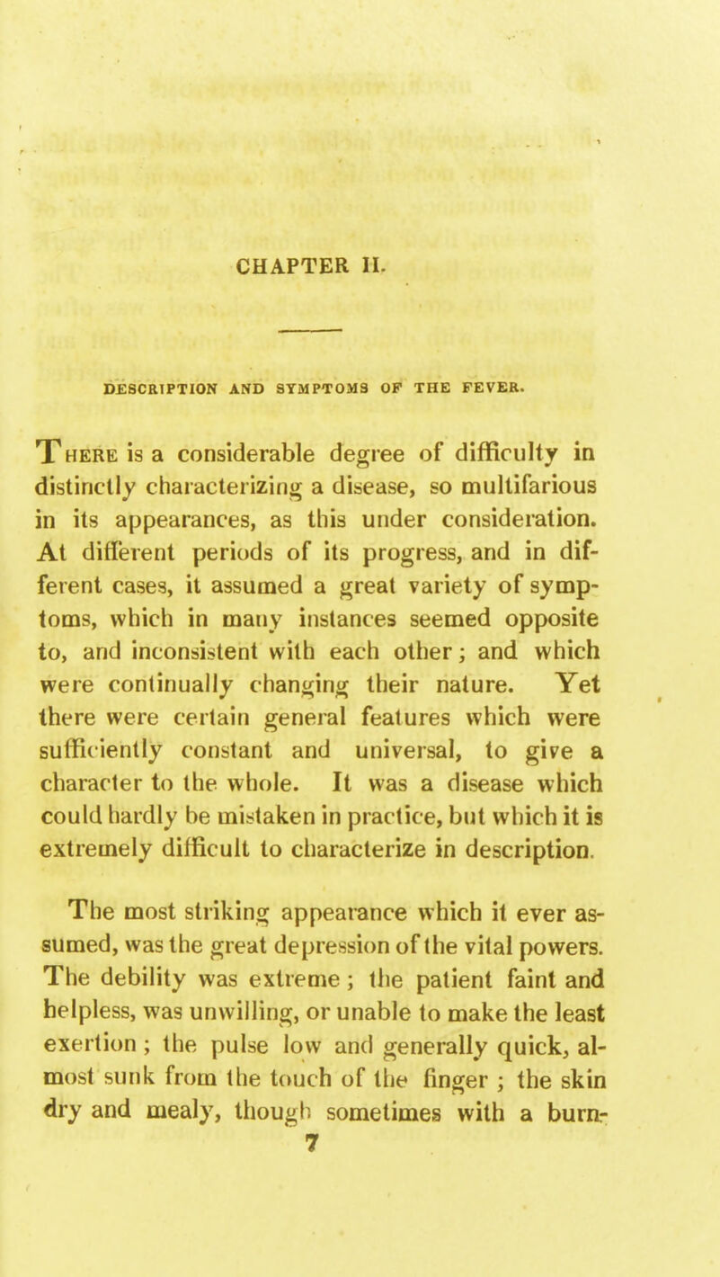 CHAPTER II- DESCRIPTION AND SYMPTOMS OF THE FEVER. There is a considerable degree of difficulty in distinctly characterizing a disease, so multifarious in its appearances, as this under consideration. At different periods of its progress, and in dif- ferent cases, it assumed a great variety of symp- toms, which in many instances seemed opposite to, and inconsistent with each other; and which were continually changing their nature. Yet there were certain general features which were sufficiently constant and universal, to give a character to the whole. It was a disease which could hardly be mistaken in practice, but which it is extremely difficult to characterize in description. The most striking appearance which it ever as- sumed, was the great depression of the vital powers. The debility was extreme; the patient faint and helpless, was unwilling, or unable to make the least exertion; the pulse low and generally quick, al- most sunk from the touch of the finger ; the skin dry and mealy, though sometimes with a burn-