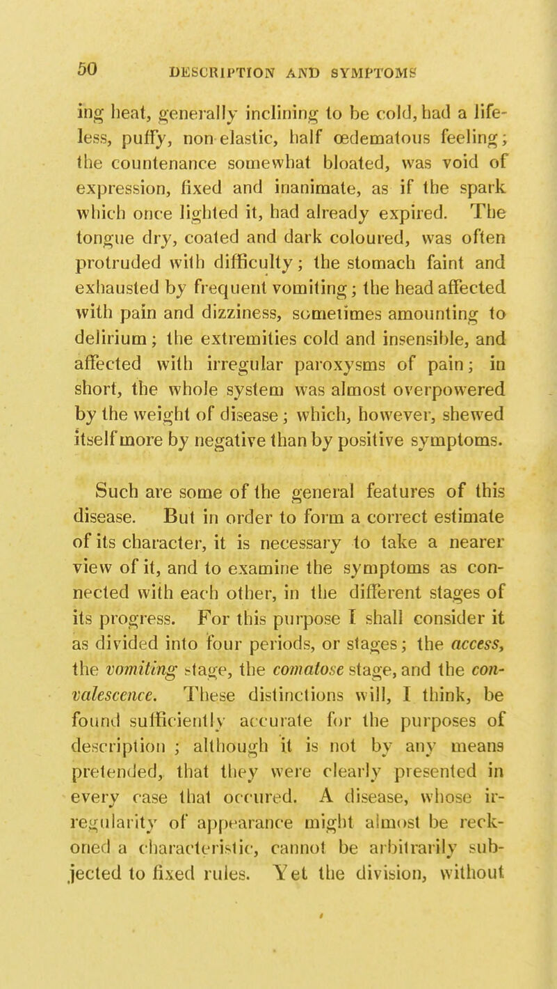 ing heat, generally inclining to be cold, had a life- less, puffy, non elastic, half oedematous feeling; the countenance somewhat bloated, was void of expression, fixed and inanimate, as if the spark which once lighted it, had already expired. The tongue dry, coated and dark coloured, was often protruded with difficulty; the stomach faint and exhausted by frequent vomiting; the head affected with pain and dizziness, sometimes amounting to delirium; the extremities cold and insensible, and affected with irregular paroxysms of pain; in short, the whole system was almost overpowered by the weight of disease; which, however, shewed itself more by negative than by positive symptoms. Such are some of the general features of this disease. But in order to form a correct estimate of its character, it is necessary to take a nearer view of it, and to examine the symptoms as con- nected with each other, in the different stages of its progress. For this purpose I shall consider it as divided into four periods, or stages; the access, the vomiting Mage, the comatose stage, and the con- valescence. These distinctions will, I think, be found sufficiently accurate for the purposes of description ; although it is not by any means pretended, that they were clearly presented in every case that occured. A disease, whose ir- regularity of appearance might aimost be reck- oned a characteristic, cannot be arbitrarily sub- jected to fixed rules. Yet the division, without