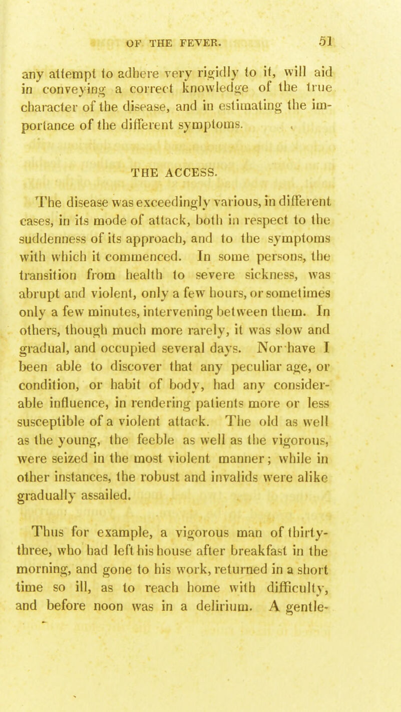 any attempt to adhere very rigid!}? to it, will aid in conveying a correct knowledge of the true character of the disease, and in estimating the im- portance of the different symptoms. THE ACCESS. The disease was exceedingly various, in different cases, in its mode of attack, both in respect to the suddenness of its approach, and to the symptoms with which it commenced. In some persons, the transition from health to severe sickness, was abrupt and violent, only a few hours, or sometimes only a few minutes, intervening between tliem. In others, though much more rarely, it was slow and gradual, and occupied several days. Nor have I been able to discover that any peculiar age, or condition, or habit of bodv, had anv consider- able influence, in rendering patients more or less susceptible of a violent attack. The old as well as the young, the feeble as well as the vigorous, were seized in the most violent manner; while in other instances, the robust and invalids were alike gradually assailed. Thus for example, a vigorous man of thirty- three, who had left his house after breakfast in the morning, and gone to his work, returned in a short time so ill, as to reach home with difficulty, and before noon was in a delirium. A gentle-