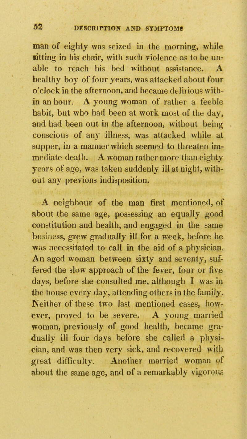 man of eighty was seized in the morning, while sitting in his chair, wilh such violence as to be un- able to reach his bed without assistance. A healthy boy of four years, was attacked about four o'clock in the afternoon, and became delirious with- in an hour. A young woman of rather a feeble habit, but who had been at work most of the day, and had been out in the afternoon, without being conscious of any illness, was attacked while at supper, in a manner which seemed to threaten im- mediate death. A woman rather more than eighty years of age, was taken suddenly ill at night, with- out any previons indisposition. A neighbour of the man first mentioned, of about the same age, possessing an equally good constitution and health, and engaged in the same business, grew gradually ill for a week, before he was necessitated to call in the aid of a physician. An aged woman between sixty and seventy, suf- fered the slow approach of the fever, four or five days, before she consulted me, although I was in the house every day, attending others in the family. Neither of these two last mentioned cases, how- ever, proved to be severe. A young married woman, previously of good health, became gra- dually ill four days before she called a physi- cian, and was then very sick, and recovered with great difficulty. Another married woman of about the same age, and of a remarkably vigorous