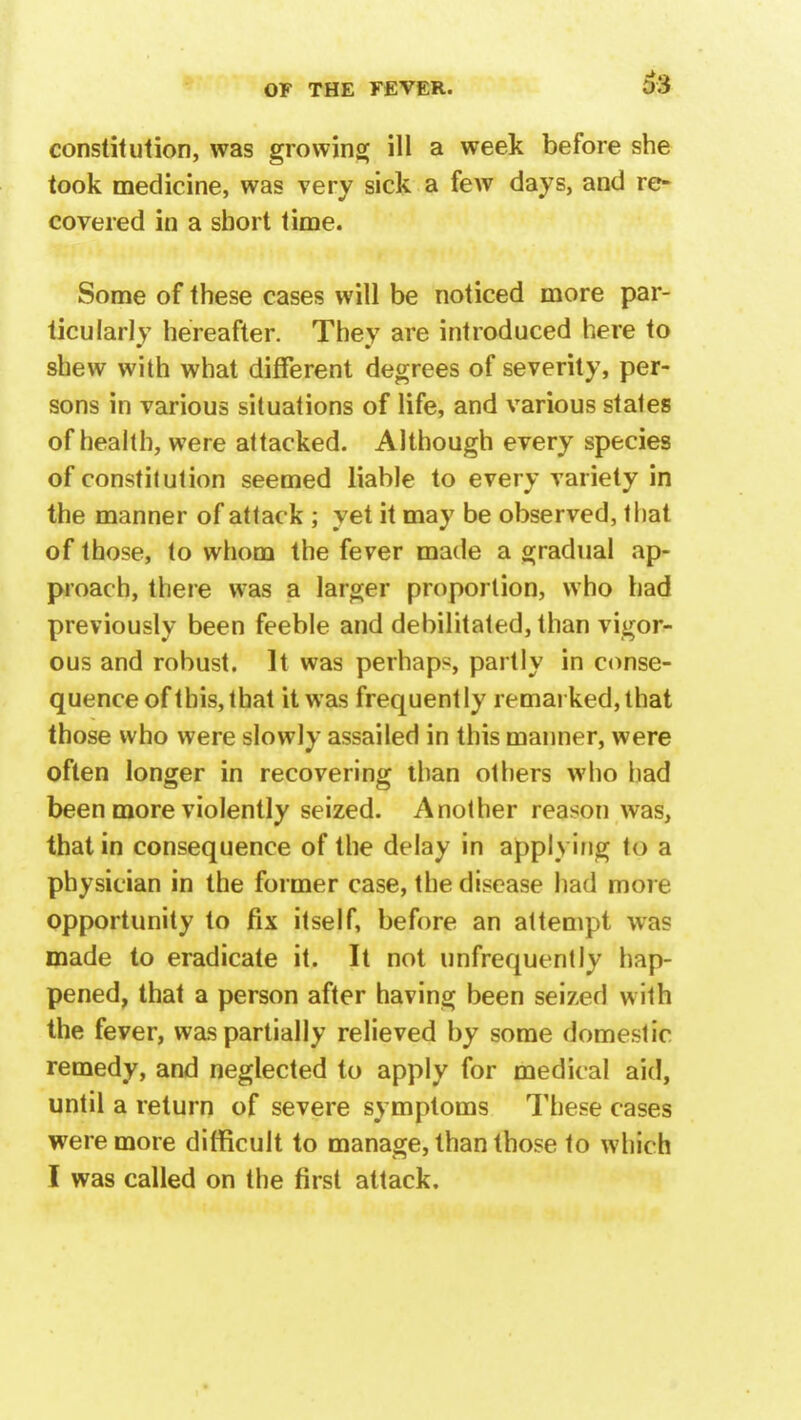 63 constitution, was growing ill a week before she took medicine, was very sick a few days, and re- covered in a short time. Some of these cases will be noticed more par- ticularly hereafter. They are introduced here to shew with what different degrees of severity, per- sons in various situations of life, and various stales of health, were attacked. Although every species of constitution seemed liable to every variety in the manner of attack ; yet it may be observed, that of those, to whom the fever made a gradual ap- proach, there was a larger proportion, who had previously been feeble and debilitated, than vigor- ous and robust. It was perhaps, partly in conse- quence of this, that it was frequently remarked, that those who were slowly assailed in this manner, were often longer in recovering than others who had been more violently seized. Another reason was, that in consequence of the delay in applying to a physician in the former case, the disease had more opportunity to fix itself, before an attempt was made to eradicate it. It not unfrequenlly hap- pened, that a person after having been seized with the feyer, was partially relieved by some domestic remedy, and neglected to apply for medical aid, until a return of severe symptoms These cases were more difficult to manage, than those to which
