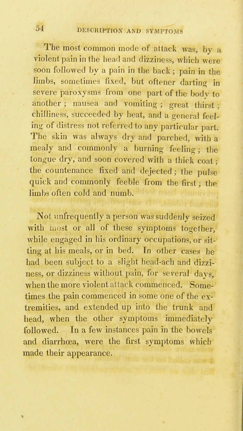 The most common mode of attack was, by a violent pain in the head and dizziness, which were soon followed by a pain in the back; pain in the limbs, sometimes fixed, but oftener darting in severe paroxysms from one part of the body to another ; nausea and vomiting ; great thirst ; chilliness, succeeded by heat, and a general feel- ing of distress not referred to any particular part. The skin was always dry and parched, with a mealy and commonly a burning feelino- • the tongue dry, and soon covered with a thick coat; the countenance fixed and dejected; the pulse quick and commonly feeble from the first; the limbs often cold and numb. Not ^infrequently a person was suddenly seized with most or all of these symptoms together, while engaged in his ordinary occupations, or sit- ting at his meals, or in bed. In other cases he had been subject to a slight head-ach and dizzi- ness, or dizziness without pain, for several days, when the more violent attack commenced. Some- times the pain commenced in some one of the ex- tremities, and extended up into the trunk and head, when the other symptoms immediately followed. In a few instances pain in the bowels and diarrhoea, were the first symptoms which made their appearance.