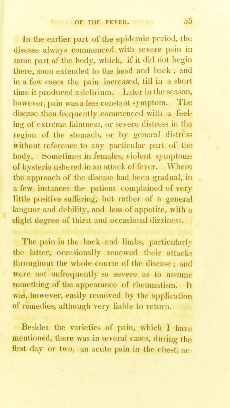 In the earlier part of the epidemic period, the disease always commenced with severe pain in some part of the body, which, if it did riot begin there, soon extended to the head and back ; and in a few cases the pain increased, till in a short time it produced a delirium. Later in the season, however, pain was a less constant symptom. The disease then frequently commenced with a feel- ing of extreme faintness, or severe distress in the region of the stomach, or by general distress without reference to any particular part of the body. Sometimes in females, violent symptoms of hysteria ushered in an attack of fever. Where the approach of the disease had been gradual, in a few instances the patient complained of very little positive suffering, but rather of a general languor and debility, and loss of appetite, with a slight degree of thirst and occasional dizziness. The pain in the back and limbs, particularly the latter, occasionally renewed their attacks throughout the whole course of the disease; and were not unfrequently so severe as to assume something of the appearance of rheumatism. It was, however, easily removed by the application of remedies, although very liable to return. Besides the varieties of pain, which I have mentioned, there was in several cases, during the first day or two, an acute pain in the chest, ac-