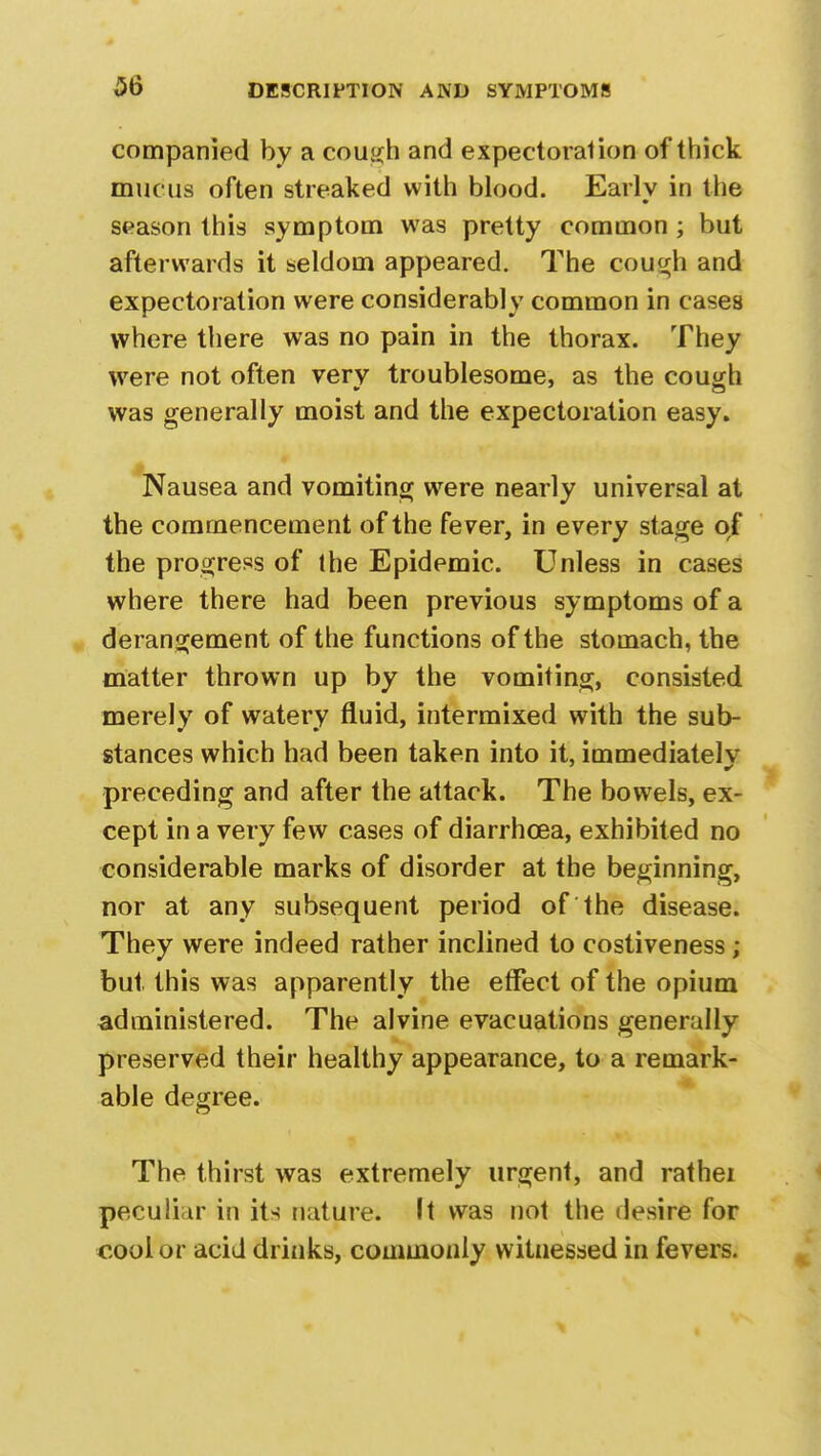 companied by a cough and expectoralion of thick mucus often streaked with blood. Early in the season this symptom was pretty common ; but afterwards it seldom appeared. The cough and expectoration were considerably common in cases where there was no pain in the thorax. They were not often very troublesome, as the cou^h was generally moist and the expectoration easy. Nausea and vomiting were nearly universal at the commencement of the fever, in every stage of the progress of the Epidemic. Unless in cases where there had been previous symptoms of a derangement of the functions of the stomach, the matter thrown up by the vomiting, consisted merely of watery fluid, intermixed with the sub- stances which had been taken into it, immediately preceding and after the attack. The bowels, ex- cept in a very few cases of diarrhoea, exhibited no considerable marks of disorder at the beginning, nor at any subsequent period of the disease. They were indeed rather inclined to costiveness ; but this was apparently the effect of the opium administered. The alvine evacuations generally preserved their healthy appearance, to a remark- able degree. The thirst was extremely urgent, and rathei peculiar in its nature. It was not the desire for cool or acid drinks, commonly witnessed in fevers.