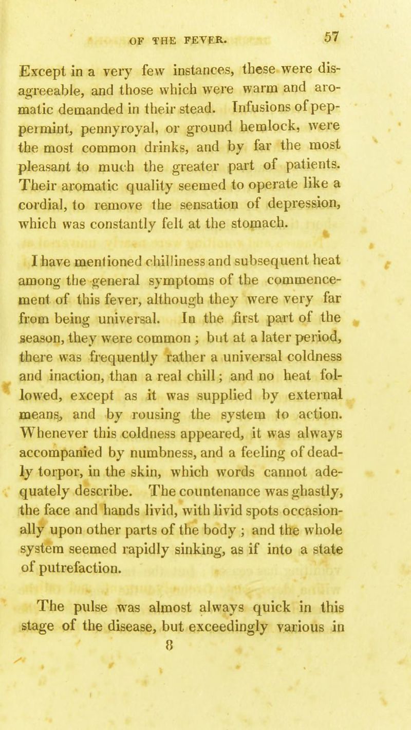 Except in a very few instances, these were dis- agreeable, and those which were warm and aro- matic demanded in their stead. Infusions of pep- permint, pennyroyal, or ground hemlock, were the most common drinks, and by far the most pleasant to much the greater part of patients. Their aromatic quality seemed to operate like a cordial, to remove the sensation of depression, which was constantly felt at the stomach. I have mentioned chilliness and subsequent heat among the general symptoms of the commence- ment of this fever, although they were very far from being universal. In the first part of the season, they were common ; but at a later period, there was frequently rather a universal coldness and inaction, than a real chill; and no heat fol- lowed, except as it was supplied by external means, and by rousing the system to action. Whenever this coldness appeared, it was always accompanied by numbness, and a feeling of dead- ly torpor, in the skin, which words cannot ade- quately describe. The countenance was ghastly, the face and hands livid, with livid spots occasion- ally upon other parts of the body ; and the whole system seemed rapidly sinking, as if into a state of putrefaction. The pulse was almost always quick in this stage of the disease, but exceedingly various in 8 Si 9