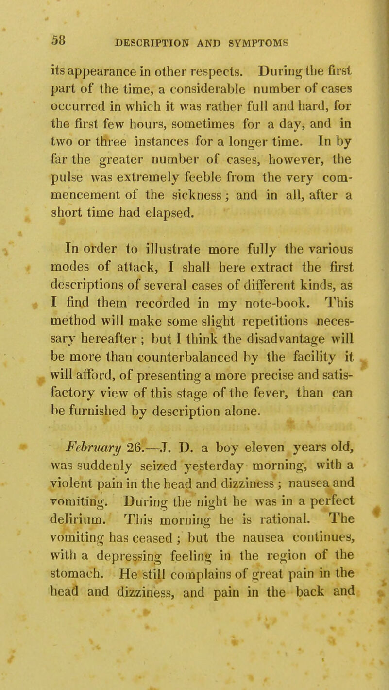 its appearance in other respects. During the first part of the time, a considerable number of cases occurred in which it was rather full and hard, for the first few hours, sometimes for a day, and in two or three instances for a longer time. In by far the greater number of cases, however, the pulse was extremely feeble from the very com- mencement of the sickness; and in all, after a short time had elapsed. In order to illustrate more fully the various modes of attack, I shall here extract the first descriptions of several cases of different kinds, as I find them recorded in my note-book. This method will make some slight repetitions neces- sary hereafter; but I think the disadvantage will be more than counterbalanced by the facility it will afford, of presenting a more precise and satis- factory view of this stage of the fever, than can be furnished by description alone. February 26.—J. D. a boy eleven years old, was suddenly seized yesterday morning, with a violent pain in the head and dizziness ; nausea and vomiting. During the night he was in a perfect delirium. This morning he is rational. The vomiting has ceased ; but the nausea continues, with a depressing feeling in the region of the stomach. He still complains of great pain in the head and dizziness, and pain in the back and
