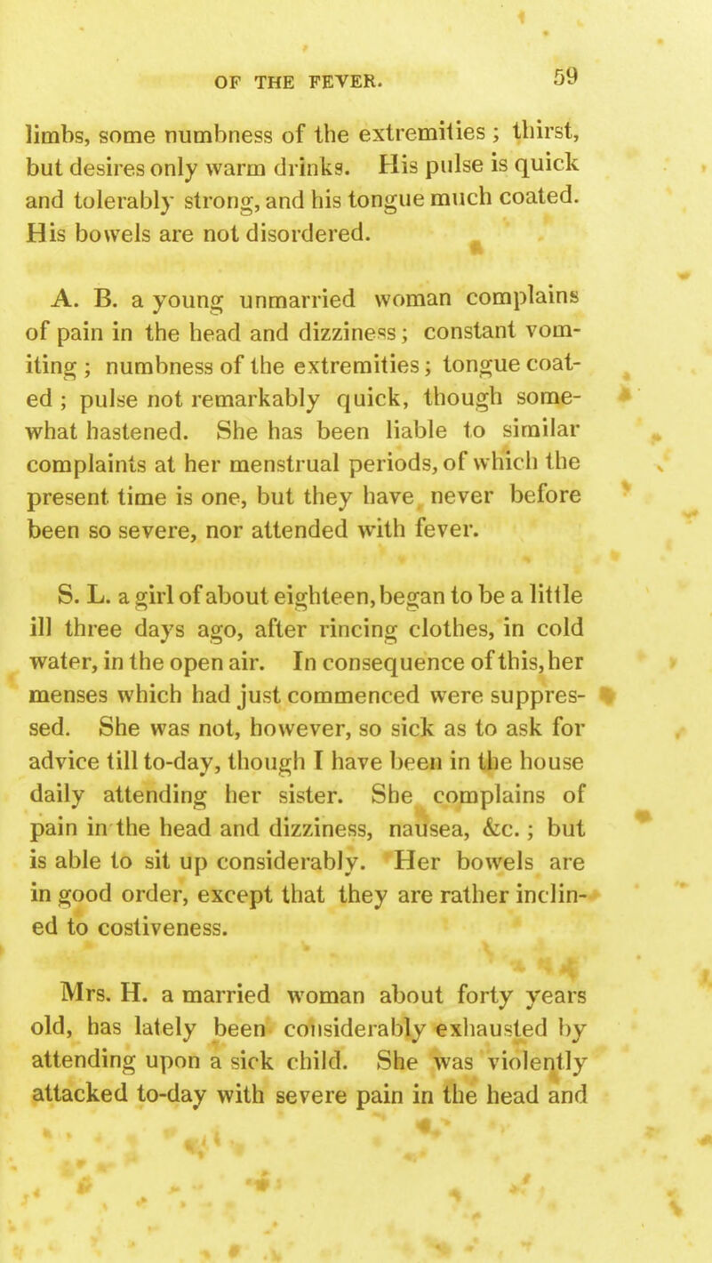 limbs, some numbness of the extremities ; thirst, but desires only warm drinks. His pulse is quick and tolerably strong, and his tongue much coated. His bowels are not disordered. ft A. B. a young unmarried woman complains of pain in the head and dizziness; constant vom- iting ; numbness of the extremities; tongue coat- ed ; pulse not remarkably quick, though some- what hastened. She has been liable to similar complaints at her menstrual periods, of which the present time is one, but they have never before been so severe, nor attended with fever. S. L. a girl of about eighteen, began to be a little ill three days ago, after rincing clothes, in cold water, in the open air. In consequence of this, her menses which had just commenced were suppres- sed. She was not, however, so sick as to ask for advice till to-day, though I have been in the house daily attending her sister. She complains of pain in the head and dizziness, nausea, &c.; but is able to sit up considerably. Her bowels are in good order, except that they are rather inclin- ed to costiveness. 1 Mrs. H. a married woman about forty years old, has lately been considerably exhausted by attending upon a sick child. She was violently attacked to-day with severe pain in the head and m 4. •>' S