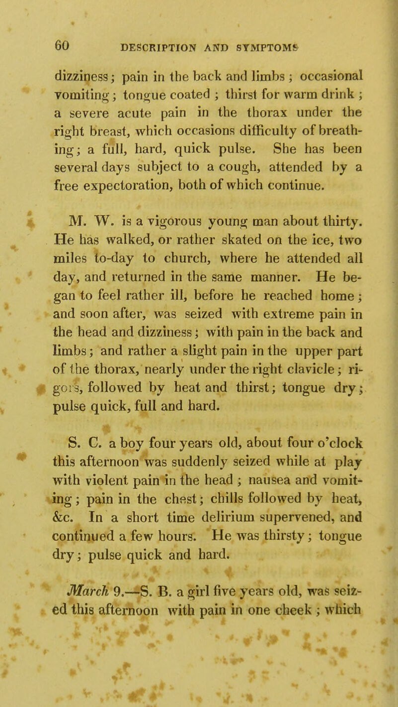 dizziness; pain in the back and limbs ; occasional vomiting; tongue coated ; thirst for warm drink ; a severe acute pain in the thorax under the right breast, which occasions difficulty of breath- ing; a full, hard, quick pulse. She has been several days subject to a cough, attended by a free expectoration, both of which continue. M. W. is a vigorous young man about thirty. He has walked, or rather skated on the ice, two miles to-day to church, where he attended all day, and returned in the same manner. He be- gan to feel rather ill, before he reached home; and soon after, was seized with extreme pain in the head and dizziness; with pain in the back and limbs; and rather a slight pain in the upper part of the thorax, nearly under the right clavicle; ri- gors, followed by heat and thirst; tongue dry; pulse quick, full and hard. S. C. a boy four years old, about four o'clock this afternoon was suddenly seized while at play with violent pain in the head ; nausea and vomit- ing ; pain in the chest; chills followed by heat, &c. In a short time delirium supervened, and continued a few hours. He was thirsty; tongue dry; pulse quick and hard. X % at |( 'Vl If V >taffc MM ' • March 9.—S. B. a girl five years old, was seiz- ed this afternoon with pain in one cheek ; which