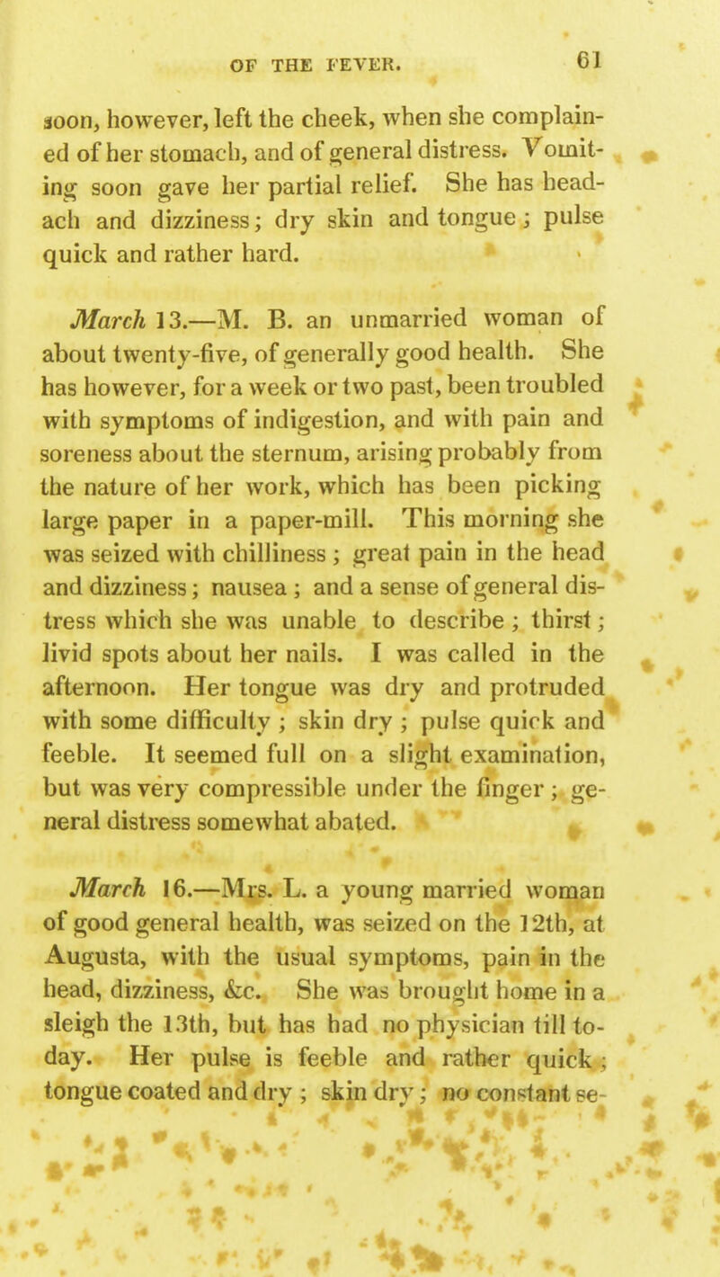 CI soon, however, left the cheek, when she complain- ed of her stomach, and of general distress. Vomit- ing soon gave her partial relief. She has head- ach and dizziness; dry skin and tongue; pulse quick and rather hard. March 13— M. B. an unmarried woman of about twenty-five, of generally good health. She has however, for a week or two past, been troubled with symptoms of indigestion, and with pain and soreness about the sternum, arising probably from the nature of her work, which has been picking large paper in a paper-mill. This morning she was seized with chilliness ; great pain in the head and dizziness; nausea; and a sense of general dis- tress which she was unable to describe ; thirst; livid spots about her nails. I was called in the afternoon. Her tongue was dry and protruded with some difficulty ; skin dry ; pulse quick and feeble. It seemed full on a slight examination, but was very compressible under the finger ; ge- neral distress somewhat abated. March 16.—Mrs. L. a young married woman of good general health, was seized on the 12th, at Augusta, with the usual symptoms, pain in the head, dizziness, &c. She was brought home in a sleigh the 13th, but has had no physician till to- day. Her pulse is feeble and rather quick ; tongue coated and dry ; skin dry; no constant se