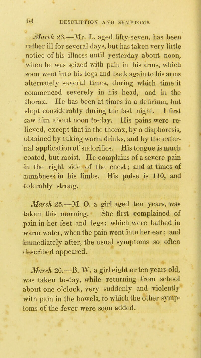 March 23.—Mr. L. aged fifty-seven, has been rather ill for several clays, but has taken very little notice of his illness until yesterday about noon, when he was seized with pain in his arms, which soon went into his legs and back again to his arms alternately several times, during which time it commenced severely in his head, and in the thorax. He has been at times in a delirium, but slept considerably during the last night. I first saw him about noon to-day. His pains were re- lieved, except that in the thorax, by a diaphoresis, obtained by taking warm drinks, and by the exter- nal application of sudorifics. His tongue is much coated, but moist. He complains of a severe pain in the right side of the chest; and at times of numbness in his limbs. His pulse is 110, and tolerably strong. March 25.—M. O. a girl aged ten years, was taken this morning. She first complained of pain in her feet and legs; which were bathed in warm water, when the pain went into her ear; and immediately after, the usual symptoms so often described appeared. March 26.—B. W. a girl eight or ten years old, was taken to-day, while returning from school about one o'clock, very suddenly and violently with pain in the bowels, to which the other symp- toms of the fever were soon added.