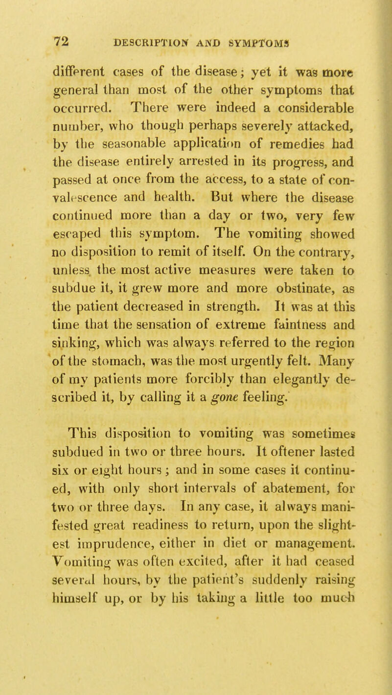 different cases of the disease; yet it was more general than most of the other symptoms that occurred. There were indeed a considerable number, who though perhaps severely attacked, by the seasonable application of remedies had the disease entirely arrested in its progress, and passed at once from the access, to a state of con- valescence and health. But where the disease continued more than a day or two, very few escaped this symptom. The vomiting showed no disposition to remit of itself. On the contrary, uniess the most active measures were taken to subdue it, it grew more and more obstinate, as the patient decreased in strength. It was at this time that the sensation of extreme faintness and sinking, which was always referred to the region of the stomach, was the most urgently felt. Many of my patients more forcibly than elegantly de- scribed it, by calling it a gone feeling. This disposition to vomiting was sometimes subdued in two or three hours. It oftener lasted six or eight hours; and in some cases it continu- ed, with only short intervals of abatement, for two or three days. In any case, it always mani- fested great readiness to return, upon the slight- est imprudence, either in diet or management. Vomiting was often excited, after it had ceased several hours, by the patient's suddenly raising himself up, or by his taking a little too much