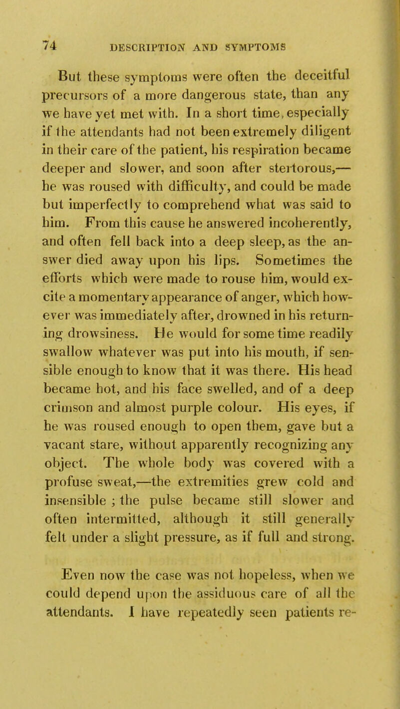 But these symptoms were often the deceitful precursors of a more dangerous state, than any we have yet met with. In a short time, especially if 1 he attendants had not been extremely diligent in their care of the patient, his respiration became deeper and slower, and soon after stertorous,— he was roused with difficulty, and could be made but imperfectly to comprehend what was said to him. From this cause he answered incoherently, and often fell back into a deep sleep, as the an- swer died away upon his lips. Sometimes the efforts which were made to rouse him, would ex- cite a momentary appearance of anger, which how- ever was immediately after, drow7ned in his return- ing drowsiness. He would for some time readily swallow whatever was put into his mouth, if sen- sible enough to know that it was there. His head became hot, and his face swelled, and of a deep crimson and almost purple colour. His eyes, if he was roused enough to open them, gave but a vacant stare, without apparently recognizing any object. The whole body was covered with a profuse sweat,—the extremities grew cold and insensible ; the pulse became still slower and often intermitted, although it still generally felt under a slight pressure, as if full and strong. Even now the case was not hopeless, when we could depend upon the assiduous care of all the attendants. I have repeatedly seen patients re-