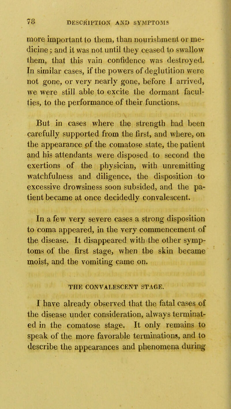 more important to them, than nourishment or me- dicine ; and it was not until they ceased to swallow them, that this vain confidence was destroyed. In similar cases, if the powers of deglutition were not gone, or very nearly gone, before I arrived, we were still able to excite the dormant facul- ties, to the performance of their functions. But in cases where the strength had been carefully supported from the first, and where, on the appearance of the comatose state, the patient and his attendants were disposed to second the exertions of the physician, with unremitting watchfulness and diligence, the disposition to excessive drowsiness soon subsided, and the pa- tient became at once decidedly convalescent. In a few very severe cases a strong disposition to coma appeared, in the very commencement of the disease. It disappeared with the other symp- toms of the first stage, when the skin became moist, and the vomiting came on. THE CONVALESCENT STAGE. I have already observed that the fatal cases of the disease under consideration, always terminat- ed in the comatose stage. It only remains to speak of the more favorable terminations, and to describe the appearances and phenomena during