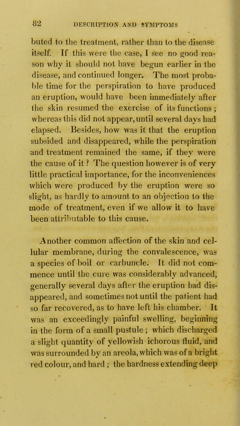 buted to the treatment, rather than to the disease itself. If this were the case, I see no good rea- son why it should not have begun earlier in the disease, and continued longer. The most proba- ble time for the perspiration to have produced an eruption, would have been immediately after the skin resumed the exercise of its functions; whereas this did not appear, until several days had elapsed. Besides, how was it that the eruption subsided and disappeared, while the perspiration and treatment remained the same, if thev were the cause of it ? The question however is of very little practical importance, for the inconveniences which were produced by the eruption were so slight, as hardly to amount to an objection to the mode of treatment, even if we allow it to have been attributable to this cause. A nother common affection of the skin and cel- lular membrane, during the convalescence, was a species of boil or carbuncle. It did not com- mence until the cure was considerably advanced, generally several days after the eruption had dis- appeared, and sometimes not until the patient had so far recovered, as to have left his chamber. It was an exceedingly painful swelling, beginning in the form of a small pustule; which discharged a slight quantity of yellowish ichorous fluid, and was surrounded by an areola, which was of a bright red colour, and hard; the hardness extending deep