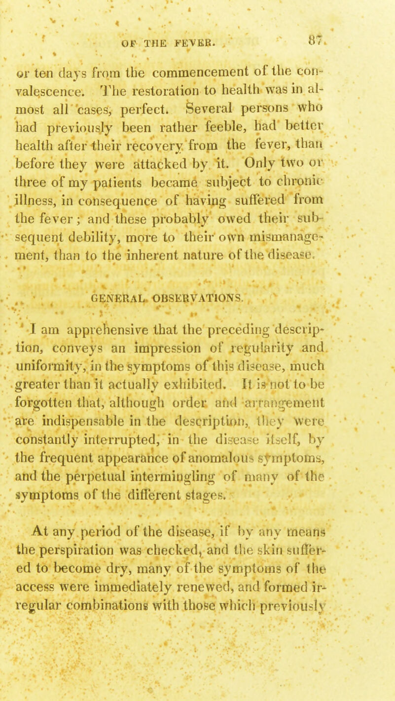 or ten days from the commencement of the con valqscence. The restoration to health was in al- most all cases, perfect. Several persons who had previously been rather feeble, had better health after their recovery from the fever, than before they were attacked by it. Only two or three of my patients became subject to chronic illness, in consequence of having suffered from the fever; and these probably owed their sub- sequent debility, more to their own mismanage- ment, than to the inherent nature of the 'disease. GENERAL OBSERVATIONS. 1 I am apprehensive that the preceding descrip* ;, tion, conveys an impression of regularity and uniformity, in the symptoms of this disease, much greater than it actually exhibited. It is not to be forgotten that, although order and anangement are indispensable in the description, tlhvy were constantly interrupted, in the disease itself, by the frequent appearance of anomalous symptoms, and the perpetual intermingling of many of the symptoms of the different stage-. At any period of the disease, if by any means the perspiration was checked, and the skin suiUt- ed to become dry, many of the symptoms of the access were immediately renewed, and formed ir- regular combinations with those which previously