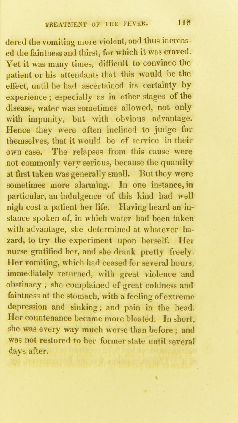 dered the vomiting more violent, and thus increas- ed the faintnessand thirst, for which it was craved. Yet it was many times, difficult to convince the patient or his attendants that this would be the effect, until he had ascertained its certainty by experience; especially as in other stages of the disease, water was sometimes allowed, not only with impunity, but with obvious advantage. Hence they were often inclined to judge for themselves, that it would be of service in their own case. The relapses from this cause were not commonly very serious, because the quantity at first taken was generally small. But they were sometimes more alarming. In one instance, in particular, an indulgence of this kind had well nigh cost a patient her life. Having heard an in- stance spoken of, in which water had been taken with advantage, she determined at whatever ha- zard, to try the experiment upon herself. Her nurse gratified her, and she drank pretty freely. Her vomiting, which had ceased for several hours, immediately returned, with great violence and obstinacy ; she complained of great coldness and faintness at the stomach, with a feeling of extreme depression and sinking; and pain in the head. Her countenance became more bloated. In short, she was every way much worse than before; and was not restored to her former state until several davs after. m